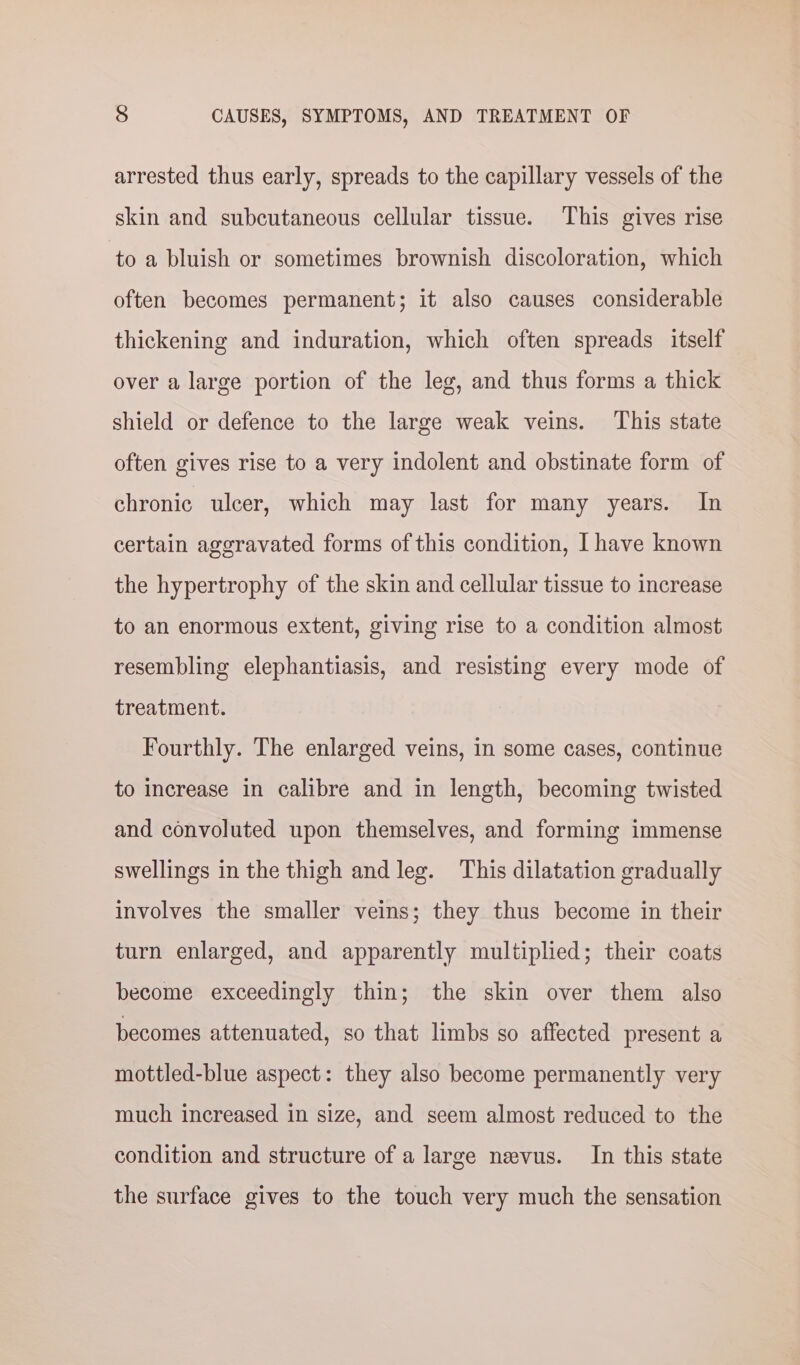 arrested thus early, spreads to the capillary vessels of the skin and subcutaneous cellular tissue. This gives rise to a bluish or sometimes brownish discoloration, which often becomes permanent; it also causes considerable thickening and induration, which often spreads itself over a large portion of the leg, and thus forms a thick shield or defence to the large weak veins. This state often gives rise to a very indolent and obstinate form of chronic ulcer, which may last for many years. In certain aggravated forms of this condition, I have known the hypertrophy of the skin and cellular tissue to increase to an enormous extent, giving rise to a condition almost resembling elephantiasis, and resisting every mode of treatment. Fourthly. The enlarged veins, in some cases, continue to increase in calibre and in length, becoming twisted and convoluted upon themselves, and forming immense swellings in the thigh and leg. This dilatation gradually involves the smaller veins; they thus become in their turn enlarged, and apparently multiplied; their coats become exceedingly thin; the skin over them also becomes attenuated, so that limbs so affected present a mottled-blue aspect: they also become permanently very much increased in size, and seem almost reduced to the condition and structure of a large nevus. In this state the surface gives to the touch very much the sensation