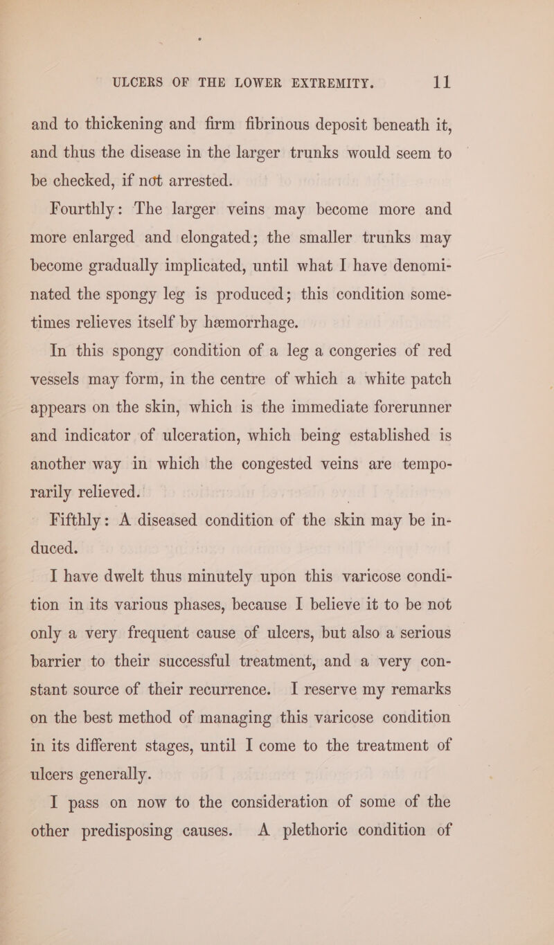 and to thickening and firm fibrinous deposit beneath it, and thus the disease in the larger trunks would seem to be checked, if not arrested. Fourthly: The larger veins may become more and more enlarged and elongated; the smaller trunks may become gradually implicated, until what I have denomi- nated the spongy leg is produced; this condition some- times relieves itself by hemorrhage. In this spongy condition of a leg a congeries of red vessels may form, in the centre of which a white patch appears on the skin, which is the immediate forerunner and indicator of ulceration, which being established is another way in which the congested veins are tempo- rarily relieved. | Fifthly: A diseased condition of the skin may be in- duced. I have dwelt thus minutely upon this varicose condi- tion in its various phases, because I believe it to be not only a very frequent cause of ulcers, but also a serious — barrier to their successful treatment, and a very con- stant source of their recurrence. I reserve my remarks on the best method of managing this varicose condition in its different stages, until I come to the treatment of ulcers generally. I pass on now to the consideration of some of the other predisposing causes. &lt;A plethoric condition of