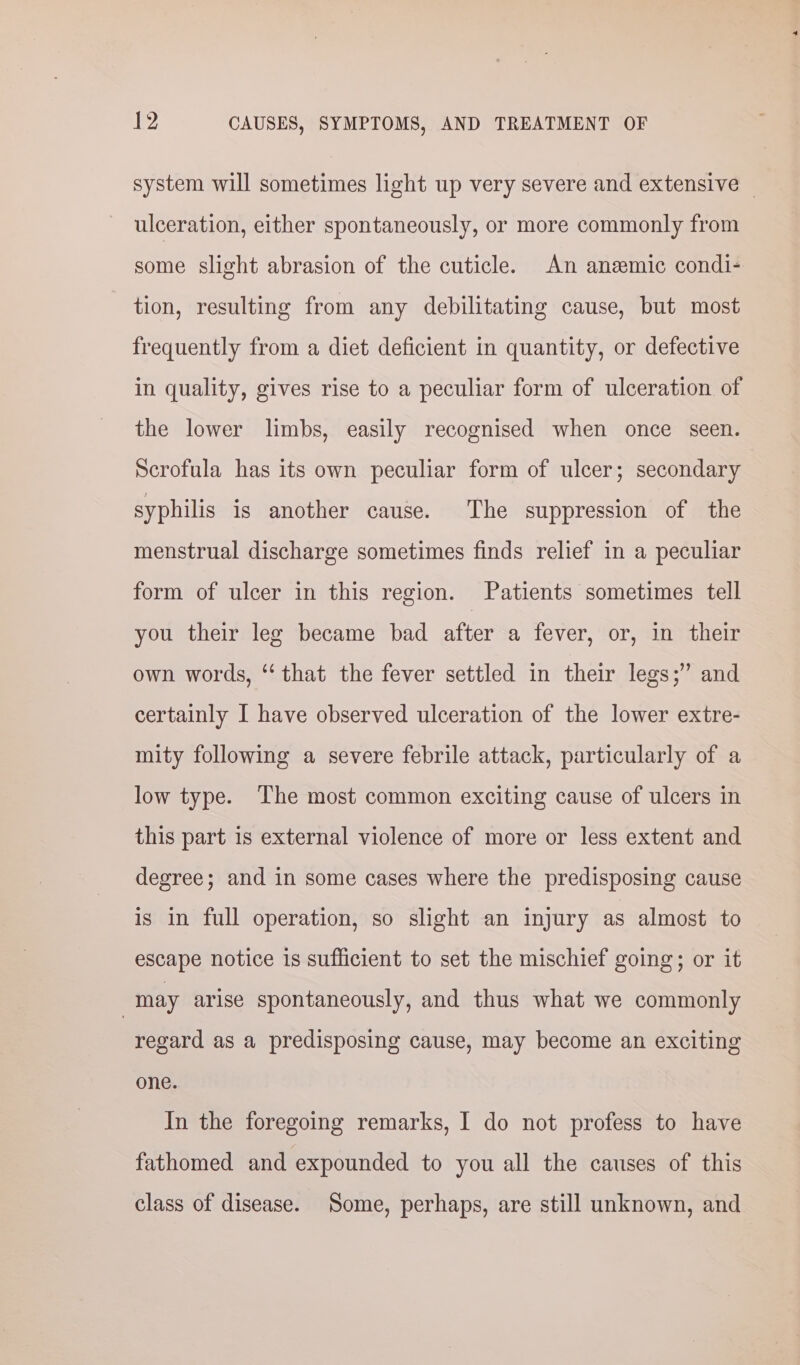 system will sometimes light up very severe and extensive — ulceration, either spontaneously, or more commonly from some slight abrasion of the cuticle. An anemic condi- tion, resulting from any debilitating cause, but most frequently from a diet deficient in quantity, or defective in quality, gives rise to a peculiar form of ulceration of the lower limbs, easily recognised when once seen. Scrofula has its own peculiar form of ulcer; secondary syphilis is another cause. The suppression of the menstrual discharge sometimes finds relief in a peculiar form of ulcer in this region. Patients sometimes tell you their leg became bad after a fever, or, in their own words, ‘‘ that the fever settled in their legs;” and certainly I have observed ulceration of the lower extre- mity following a severe febrile attack, particularly of a low type. The most common exciting cause of ulcers in this part is external violence of more or less extent and degree; and in some cases where the predisposing cause is in full operation, so slight an injury as almost to escape notice is sufficient to set the mischief going; or it | may arise spontaneously, and thus what we commonly regard as a predisposing cause, may become an exciting one. In the foregoing remarks, I do not profess to have fathomed and expounded to you all the causes of this class of disease. Some, perhaps, are still unknown, and