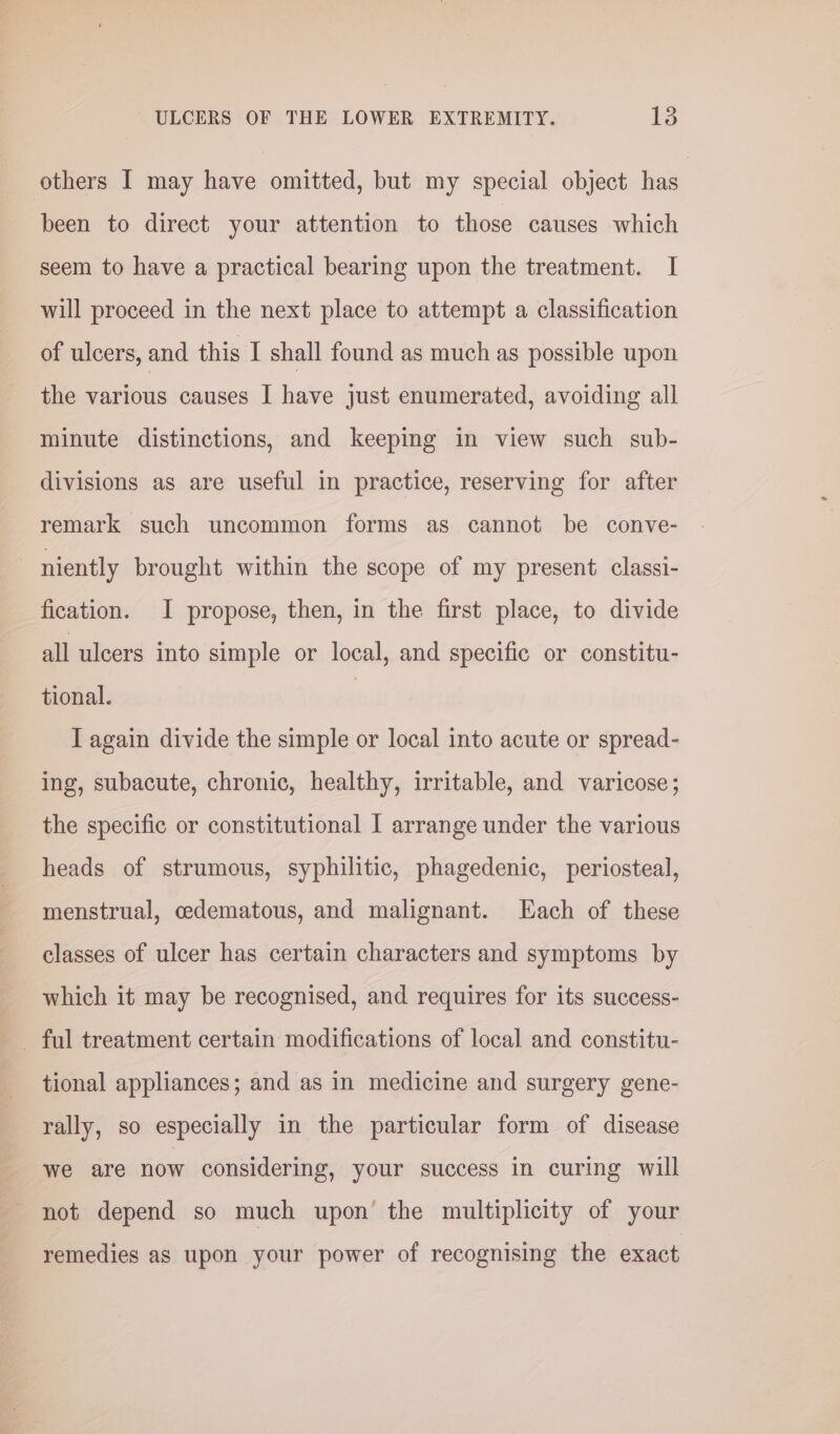 others I may have omitted, but my special object has been to direct your attention to those causes which seem to have a practical bearing upon the treatment. I will proceed in the next place to attempt a classification of ulcers, and this I shall found as much as possible upon the various causes I have just enumerated, avoiding all minute distinctions, and keeping in view such sub- divisions as are useful in practice, reserving for after remark such uncommon forms as cannot be conve- | niently brought within the scope of my present classi- fication. I propose, then, in the first place, to divide all ulcers into simple or local, and specific or constitu- tional. | I again divide the simple or local into acute or spread- ing, subacute, chronic, healthy, irritable, and varicose; the specific or constitutional I arrange under the various heads of strumous, syphilitic, phagedenic, periosteal, menstrual, cedematous, and malignant. Each of these classes of ulcer has certain characters and symptoms by which it may be recognised, and requires for its success- _ ful treatment certain modifications of local and constitu- tional appliances; and as in medicine and surgery gene- rally, so especially in the particular form of disease we are now considering, your success in curing will not depend so much upon’ the multiplicity of your remedies as upon your power of recognising the exact