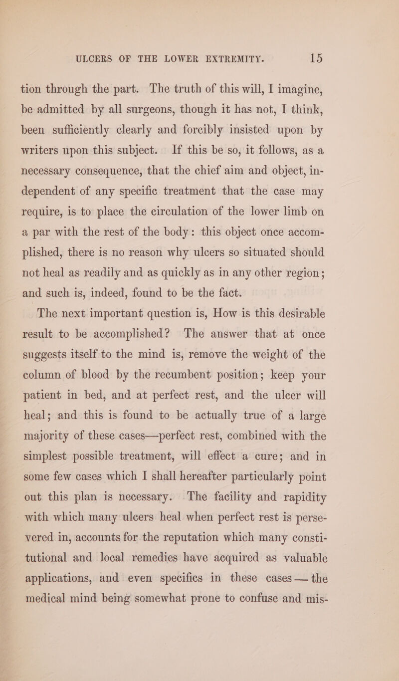 tion through the part. The truth of this will, I imagine, be admitted by all surgeons, though it has not, I think, been sufficiently clearly and forcibly insisted upon by writers upon this subject. If this be so, it follows, as a necessary consequence, that the chief aim and object, in- dependent of any specific treatment that the case may require, is to place the circulation of the lower limb on a par with the rest of the body: this object once accom- plished, there is no reason why ulcers so situated should not heal as readily and as quickly as in any other region; and such is, indeed, found to be the fact. The next important question is, How is this desirable result to be accomplished? The answer that at once suggests itself to the mind is, remove the weight of the column of blood by the recumbent position; keep your patient in bed, and at perfect rest, and the ulcer will heal; and this is found to be actually true of a large majority of these cases—perfect rest, combined with the simplest possible treatment, will effect a cure; and in some few cases which I shall hereafter particularly point out this plan is necessary. The facility and rapidity with which many ulcers heal when perfect rest is perse- vered in, accounts for the reputation which many consti- tutional and local remedies have acquired as valuable applications, and even specifics in these cases — the medical mind being somewhat prone to confuse and mis-