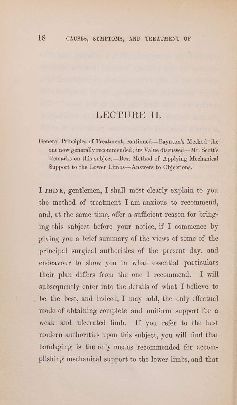 LECTURE II. General Principles of Treatment, continued—Baynton’s Method the one now generally recommended ; its Value discussed —Mr. Scott’s Remarks on this subject—Best Method of Applying Mechanical Support to the Lower Limbs—Answers to Objections. I THINK, gentlemen, I shall most clearly explain to you the method of treatment I am anxious to recommend, and, at the same time, offer a sufficient reason for bring- ing this subject before your notice, if 1 commence by giving you a brief summary of the views of some of the principal surgical authorities of the present day, and endeavour to show you in what essential particulars their plan differs from the one I recommend. I will subsequently enter into the details of what I believe to _ be the best, and indeed, I may add, the only effectual mode of obtaining complete and uniform support for a weak and ulcerated limb. If you refer to the best modern authorities upon this subject, you will find that bandaging is the only means recommended for accom- plishing mechanical support to the lower limbs, and that