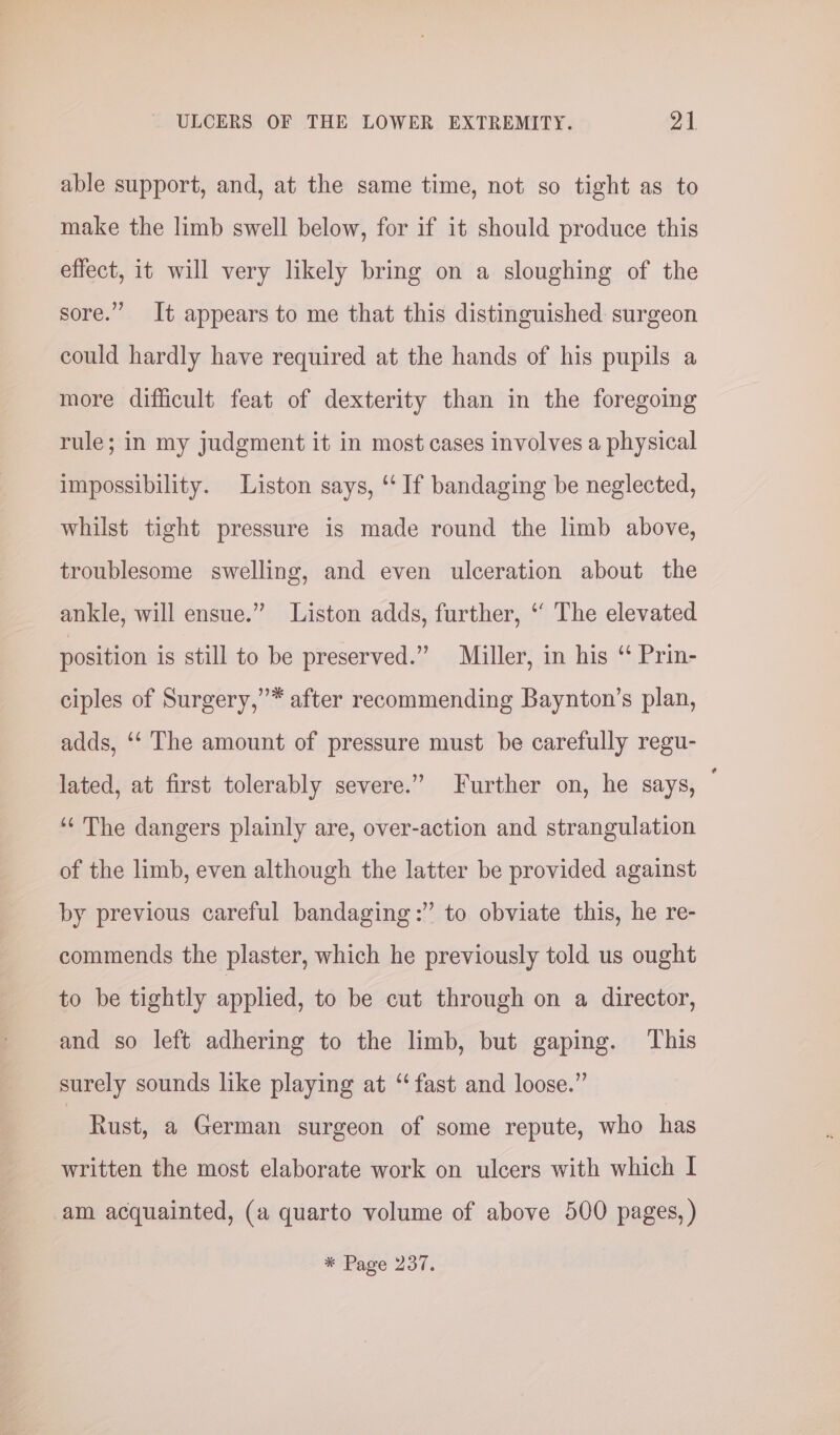 able support, and, at the same time, not so tight as to make the limb swell below, for if it should produce this effect, it will very likely bring on a sloughing of the sore.” It appears to me that this distinguished surgeon could hardly have required at the hands of his pupils a more difficult feat of dexterity than in the foregoing rule; in my judgment it in most cases involves a physical impossibility. Liston says, ‘ If bandaging be neglected, whilst tight pressure is made round the limb above, troublesome swelling, and even ulceration about the ankle, will ensue.” Liston adds, further, ‘ The elevated position is still to be preserved.” Miller, in his “ Prin- ”* after recommending Baynton’s plan, ciples of Surgery, adds, ‘“‘ The amount of pressure must be carefully regu- lated, at first tolerably severe.” Further on, he says, — ‘¢ The dangers plainly are, over-action and strangulation of the limb, even although the latter be provided against by previous careful bandaging:” to obviate this, he re- commends the plaster, which he previously told us ought to be tightly applied, to be cut through on a director, and so left adhering to the limb, but gaping. This surely sounds like playing at ‘fast and loose.” | Rust, a German surgeon of some repute, who has written the most elaborate work on ulcers with which I am acquainted, (a quarto volume of above 500 pages, ) * Page 237.