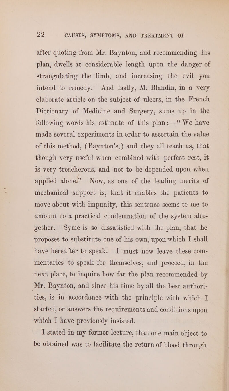 after quoting from Mr. Baynton, and recommending his plan, dwells at considerable length upon the danger of strangulating the limb, and increasing the evil you intend to remedy. And lastly, M. Blandin, in a very elaborate article on the subject of ulcers, in the French Dictionary of Medicine and Surgery, sums up in the following words his estimate of this plan:—‘ We have made several experiments in order to ascertain the value of this method, (Baynton’s,) and they all teach us, that though very useful when combined with perfect rest, it is very treacherous, and not to be depended upon when applied alone.” Now, as one of the leading merits of mechanical support is, that it enables the patients to move about with impunity, this sentence seems to me to amount to a practical condemnation of the system alto- gether. Syme is so dissatisfied with the plan, that he proposes to substitute one of his own, upon which I shall have hereafter to speak. J must now leave these com- mentaries to speak for themselves, and proceed, in the next place, to inquire how far the plan recommended by Mr. Baynton, and since his time by all the best authori- ties, is in accordance with the principle with which I started, or answers the requirements and conditions upon which I have previously insisted. I stated in my former lecture, that one main object to be obtained was to facilitate the return of blood through