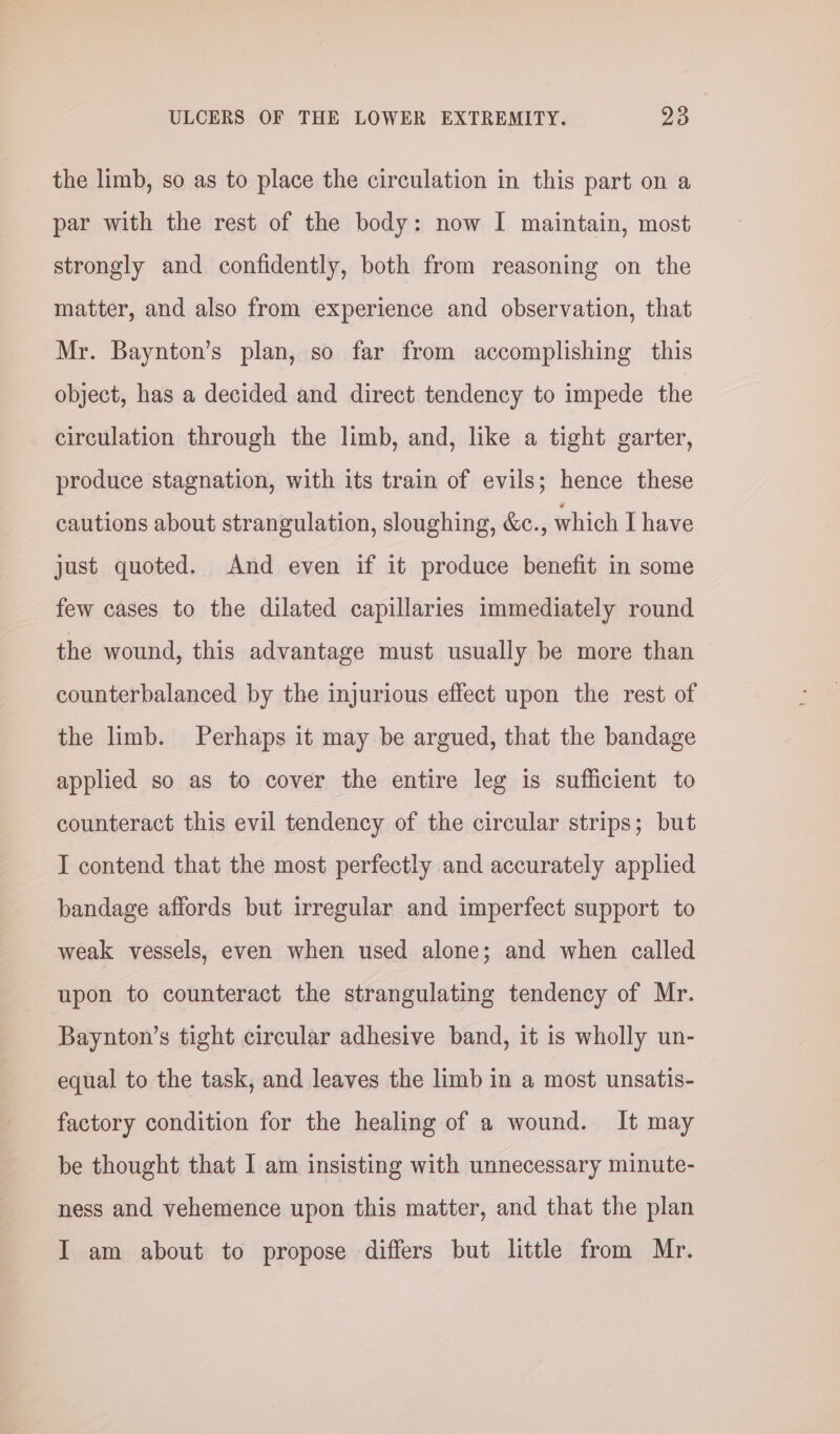 the limb, so as to place the circulation in this part on a par with the rest of the body: now I maintain, most strongly and confidently, both from reasoning on the matter, and also from experience and observation, that Mr. Baynton’s plan, so far from accomplishing this object, has a decided and direct tendency to impede the circulation through the limb, and, like a tight garter, produce stagnation, with its train of evils; hence these cautions about strangulation, sloughing, &amp;c., which I have just quoted. And even if it produce benefit in some few cases to the dilated capillaries immediately round the wound, this advantage must usually be more than counterbalanced by the injurious effect upon the rest of the limb. Perhaps it may be argued, that the bandage applied so as to cover the entire leg 1s sufficient to counteract this evil tendency of the circular strips; but I contend that the most perfectly and accurately applied bandage affords but irregular and imperfect support to weak vessels, even when used alone; and when called upon to counteract the strangulating tendency of Mr. Baynton’s tight circular adhesive band, it is wholly un- equal to the task, and leaves the limb in a most unsatis- factory condition for the healing of a wound. It may be thought that I am insisting with unnecessary minute- ness and vehemence upon this matter, and that the plan I am about to propose differs but little from Mr.