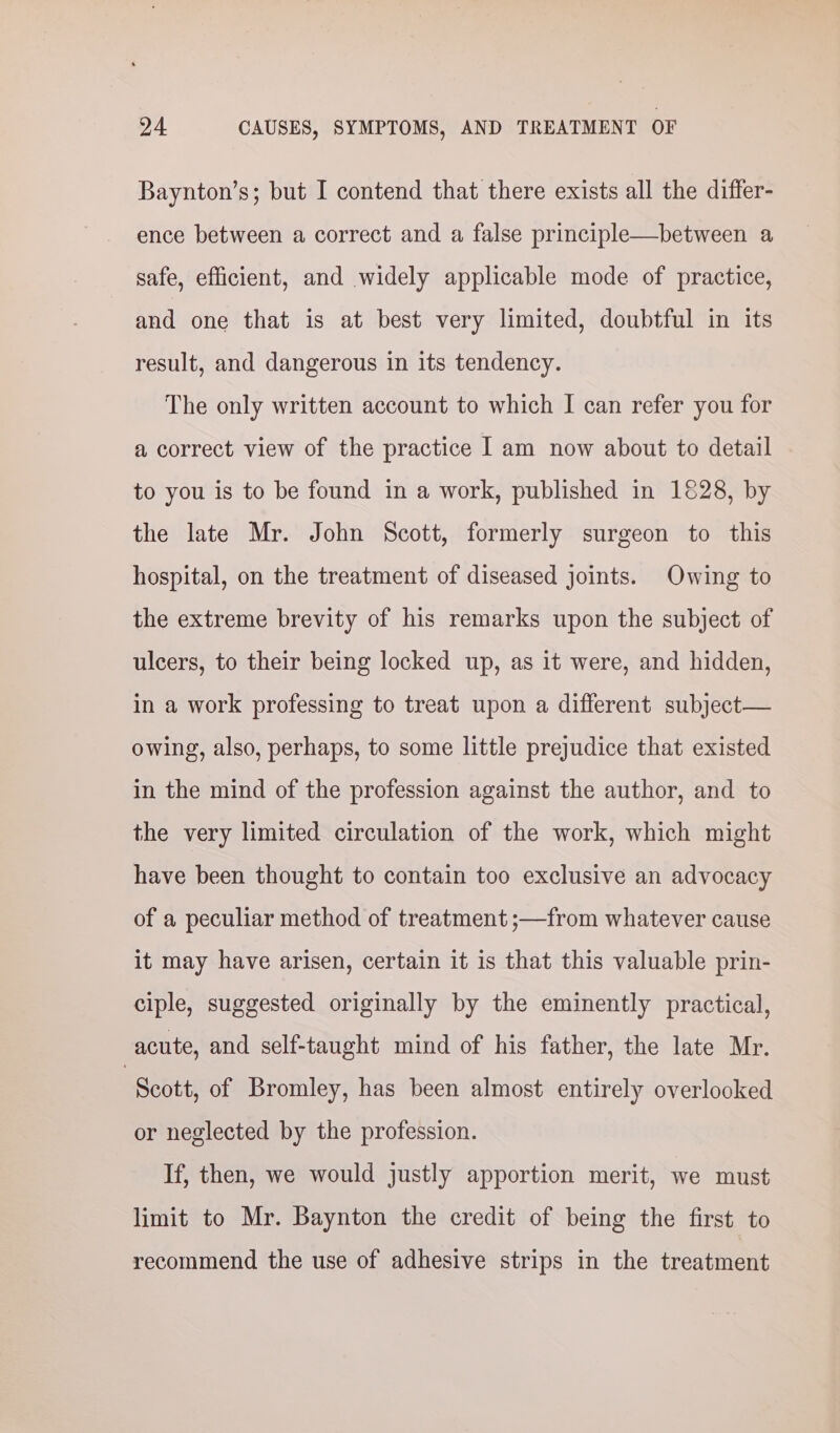 Baynton’s; but I contend that there exists all the differ- ence between a correct and a false principle—between a safe, efficient, and widely applicable mode of practice, and one that is at best very limited, doubtful in its result, and dangerous in its tendency. The only written account to which I can refer you for a correct view of the practice I am now about to detail to you is to be found in a work, published in 1828, by the late Mr. John Scott, formerly surgeon to this hospital, on the treatment of diseased joints. Owing to the extreme brevity of his remarks upon the subject of ulcers, to their being locked up, as it were, and hidden, in a work professing to treat upon a different subject— owing, also, perhaps, to some little prejudice that existed in the mind of the profession against the author, and to the very limited circulation of the work, which might have been thought to contain too exclusive an advocacy of a peculiar method of treatment ;—from whatever cause it may have arisen, certain it is that this valuable prin- ciple, suggested originally by the eminently practical, acute, and self-taught mind of his father, the late Mr. | Scott, of Bromley, has been almost entirely overlooked or neglected by the profession. If, then, we would justly apportion merit, we must limit to Mr. Baynton the credit of being the first to recommend the use of adhesive strips in the treatment