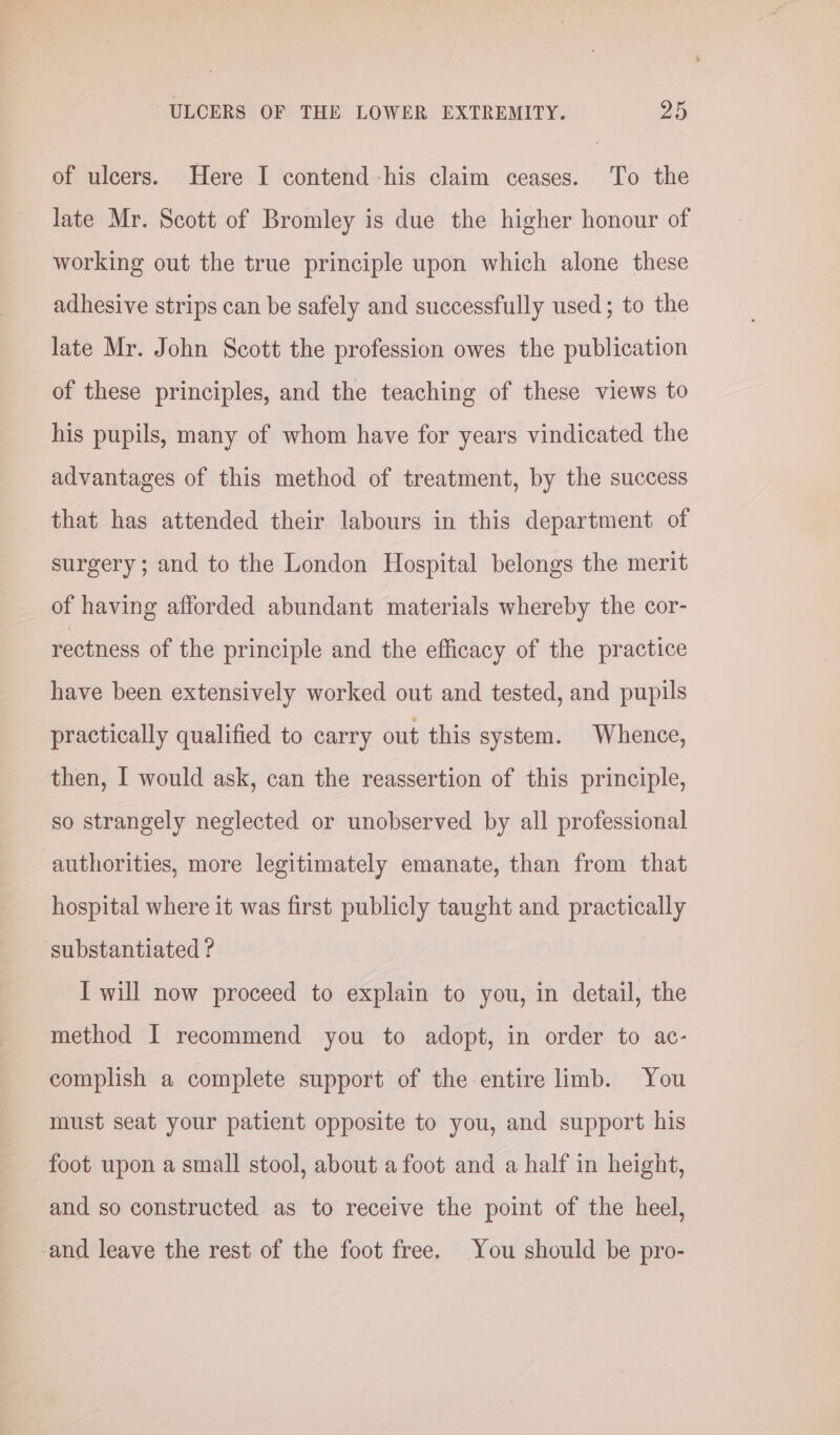 of ulcers. Here I contend -his claim ceases. To the late Mr. Scott of Bromley is due the higher honour of working out the true principle upon which alone these adhesive strips can be safely and successfully used; to the late Mr. John Scott the profession owes the publication of these principles, and the teaching of these views to his pupils, many of whom have for years vindicated the advantages of this method of treatment, by the success that has attended their labours in this department of surgery; and to the London Hospital belongs the merit of having afforded abundant materials whereby the cor- rectness of the principle and the efficacy of the practice have been extensively worked out and tested, and pupils practically qualified to carry out this system. Whence, then, I would ask, can the reassertion of this principle, so strangely neglected or unobserved by all professional authorities, more legitimately emanate, than from that hospital where it was first publicly taught and practically substantiated ? I will now proceed to explain to you, in detail, the method I recommend you to adopt, in order to ac- complish a complete support of the entire limb. You must seat your patient opposite to you, and support his foot upon a small stool, about afoot and a half in height, and so constructed as to receive the point of the heel, -and leave the rest of the foot free. You should be pro-