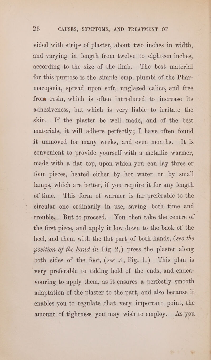 vided with strips of plaster, about two inches in width, and varying in length from twelve to eighteen inches, according to the size of the limb. The best material for this purpose is the simple emp. plumbi of the Phar- macopeeia, spread upon soft, unglazed calico, and free from resin, which is often introduced to increase its adhesiveness, but which is very liable to irritate the skin. If the plaster be well made, and of the best materials, it will adhere perfectly; I have often found it unmoved for many weeks, and even months. It is. convenient to provide yourself with a metallic warmer, made with a flat top, upon which you can lay three or four pieces, heated either by hot water or by small lamps, ‘which are better, if you require it for any length of time. This form of warmer is far preferable to the circular one ordinarily in use, saving both time and trouble. But to proceed. You then take the centre of | the first piece, and apply it low down to the back of the heel, and then, with the flat part of both hands, (see the position of the hand in Fig. 2,) press the plaster along both sides of the foot, (see A, Fig. 1.) This plan is very preferable to taking hold of the ends, and endea- vouring to apply them, as it ensures a perfectly smooth adaptation of the plaster to the part, and also because it enables you to regulate that very important point, the amount of tightness you may wish to employ. As you