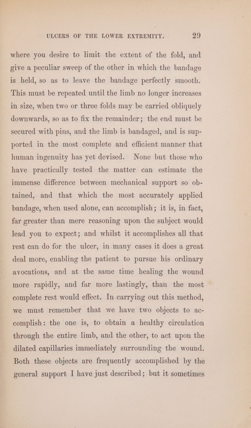 where you desire to limit the extent of the fold, and give a peculiar sweep of the other in which the bandage is held, so as to leave the bandage perfectly smooth. This must be repeated until the limb no longer increases in size, when two or three folds may be carried obliquely downwards, so as to fix the remainder; the end must be secured with pins, and the limb is bandaged, and is sup- ported in the most complete and efficient manner that human ingenuity has yet devised. None but those who have practically tested the matter can estimate the immense difference between mechanical support so ob- tained, and that which the most accurately applied bandage, when used alone, can accomplish; it is, in fact, far greater than mere reasoning upon the subject would lead you to expect; and whilst it accomplishes all that rest can do for the ulcer, in-many cases it does a great deal more, enabling the patient to pursue his ordinary avocations, and at the same time healing the wound more rapidly, and far more lastingly, than the most © complete rest would effect. In carrying out this method, we must remember that we have two objects to ac- complish: the one is, to obtain a healthy circulation through the entire limb, and the other, to act upon the dilated capillaries immediately surrounding the wound. Both these objects are frequently accomplished by the