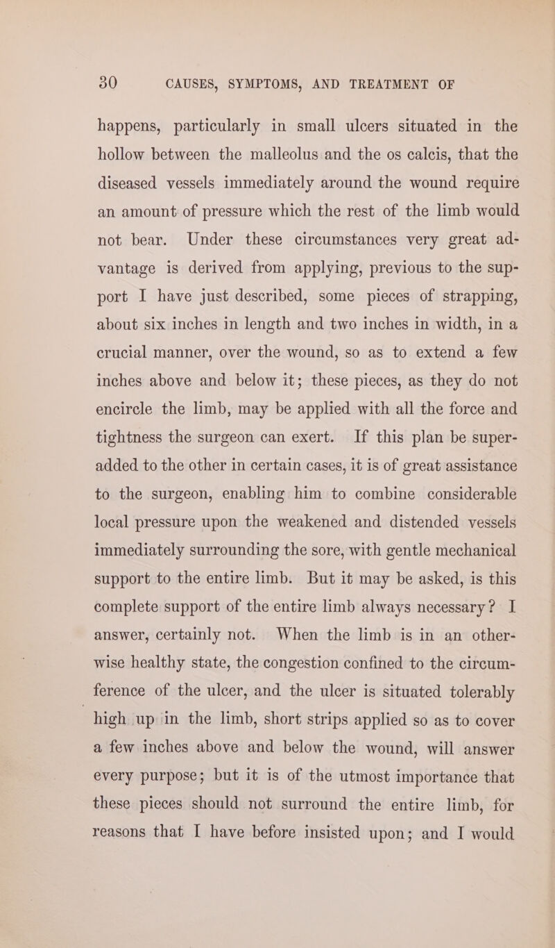 happens, particularly in small ulcers situated in the hollow between the malleolus and the os calcis, that the diseased vessels immediately around the wound require an amount of pressure which the rest of the limb would not bear. Under these circumstances very great ad- vantage is derived from applying, previous to the sup- port I have just described, some pieces of strapping, about six inches in length and two inches in width, in a crucial manner, over the wound, so as to extend a few inches above and below it; these pieces, as they do not encircle the limb, may be applied with all the force and tightness the surgeon can exert. If this plan be super- added to the other in certain cases, it is of great assistance to the surgeon, enabling him to combine considerable local pressure upon the weakened and distended vessels immediately surrounding the sore, with gentle mechanical support to the entire limb. But it may be asked, is this complete support of the entire limb always necessary? I answer, certainly not. When the limb is in an other- wise healthy state, the congestion confined to the circum- ference of the ulcer, and the ulcer is situated tolerably | high up in the limb, short strips applied so as to cover a few inches above and below the wound, will answer every purpose; but it is of the utmost importance that these pieces should not surround the entire limb, for reasons that I have before insisted upon; and I would
