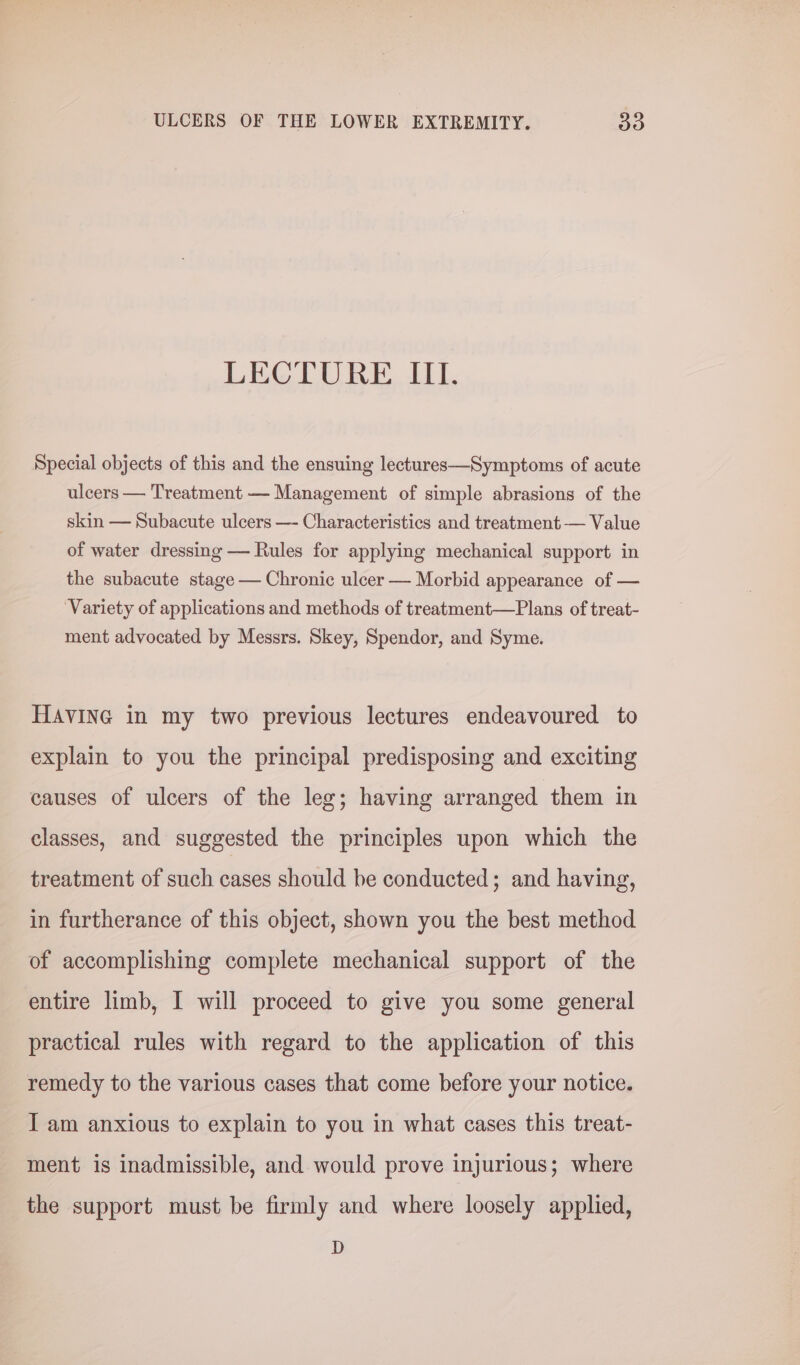 LECTURE III. Special objects of this and the ensuing lectures—Symptoms of acute ulcers — Treatment — Management of simple abrasions of the skin — Subacute ulcers —- Characteristics and treatment — Value of water dressing — Rules for applying mechanical support in the subacute stage — Chronic ulcer — Morbid appearance of — ‘Variety of applications and methods of treatment—Plans of treat- ment advocated by Messrs. Skey, Spendor, and Syme. HAVING in my two previous lectures endeavoured to explain to you the principal predisposing and exciting causes of ulcers of the leg; having arranged them in classes, and suggested the principles upon which the treatment of such cases should be conducted; and having, in furtherance of this object, shown you the best method of accomplishing complete mechanical support of the entire limb, I will proceed to give you some general practical rules with regard to the application of this remedy to the various cases that come before your notice. I am anxious to explain to you in what cases this treat- ment is inadmissible, and would prove injurious; where the support must be firmly and where loosely applied, D