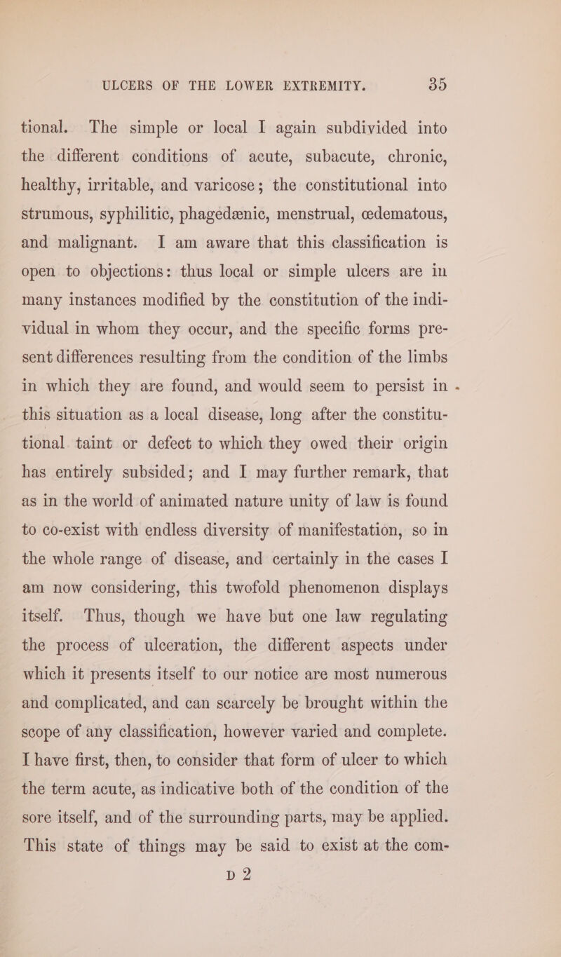 tional. The simple or local I again subdivided into the different conditions of acute, subacute, chronic, healthy, irritable, and varicose; the constitutional into strumous, syphilitic, phagedeenic, menstrual, cedematous, and malignant. I am aware that this classification is open to objections: thus local or simple ulcers are in many instances modified by the constitution of the indi- vidual in whom they occur, and the specific forms pre- sent differences resulting from the condition of the limbs in which they are found, and would seem to persist in this situation as a local disease, long after the constitu- tional taint or defect to which they owed their origin has entirely subsided; and I may further remark, that as in the world of animated nature unity of law is found to co-exist with endless diversity of manifestation, so in the whole range of disease, and certainly in the cases I am now considering, this twofold phenomenon displays itself. Thus, though we have but one law regulating the process of ulceration, the different aspects under which it presents itself to our notice are most numerous and complicated, and can scarcely be brought within the scope of any classification, however varied and complete. I have first, then, to consider that form of ulcer to which the term acute, as indicative both of the condition of the sore itself, and of the surrounding parts, may be applied. This state of things may be said to exist at the com- D2 ,