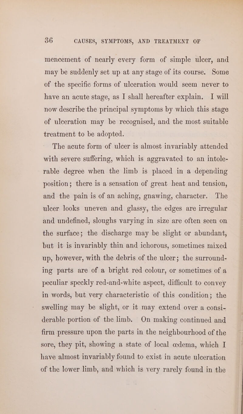 mencement of nearly every form of simple ulcer, and may be suddenly set up at any stage of its course. Some of the specific forms of ulceration would seem never to have an acute stage, as I shall hereafter explain. I will now describe the principal symptoms by which this stage of ulceration may be recognised, and the most suitable treatment to be adopted. The acute form of ulcer is almost invariably attended with severe suffering, which is aggravated to an intole- rable degree when the limb is placed in a depending position; there is a sensation of great heat and tension, and the pain is of an aching, gnawing, character. The ulcer looks uneven and glassy, the edges are irregular and undefined, sloughs varying in size are often seen on the surface; the discharge may be slight or abundant, but it is invariably thin and ichorous, sometimes mixed up, however, with the debris of the ulcer; the surround- ing parts are of a bright red colour, or sometimes of a peculiar speckly red-and-white aspect, difficult to convey in words, but very characteristic of this condition; the swelling may be slight, or it may extend over a consi- derable portion of the limb. On making continued and firm pressure upon the parts in the neighbourhood of the sore, they pit, showing a state of local cedema, which I have almost invariably found to exist in acute ulceration of the lower limb, and which is very rarely found in the