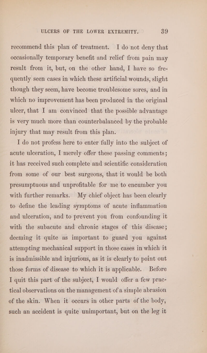 recommend this plan of treatment. I do not deny that occasionally temporary benefit and relief from pain may result from it, but, on the other hand, I have so fre- quently seen cases in which these artificial wounds, slight though they seem, have become troublesome sores, and in which no improvement has been produced in the original ulcer, that I am convinced that the possible advantage is very much more than counterbalanced by the probable injury that may result from this plan. I do not profess here to enter fully into the subject of acute ulceration, I merely offer these passing comments; it has received such complete and scientific consideration from some of our best surgeons, that it would be both presumptuous and unprofitable for me to encumber you with further remarks. My chief object has been clearly to define the leading symptoms of acute inflammation and ulceration, and to prevent you from confounding it with the subacute and chronic stages of this disease; deeming it quite as important to guard you against attempting mechanical support in those cases in which it is inadmissible and injurious, as it is clearly to point out those forms of disease to which it is applicable. Before I quit this part of the subject, I would offer a few prac- tical observations on the management of a simple abrasion of the skin. When it occurs in other parts of the body, such an accident is quite unimportant, but on the leg it