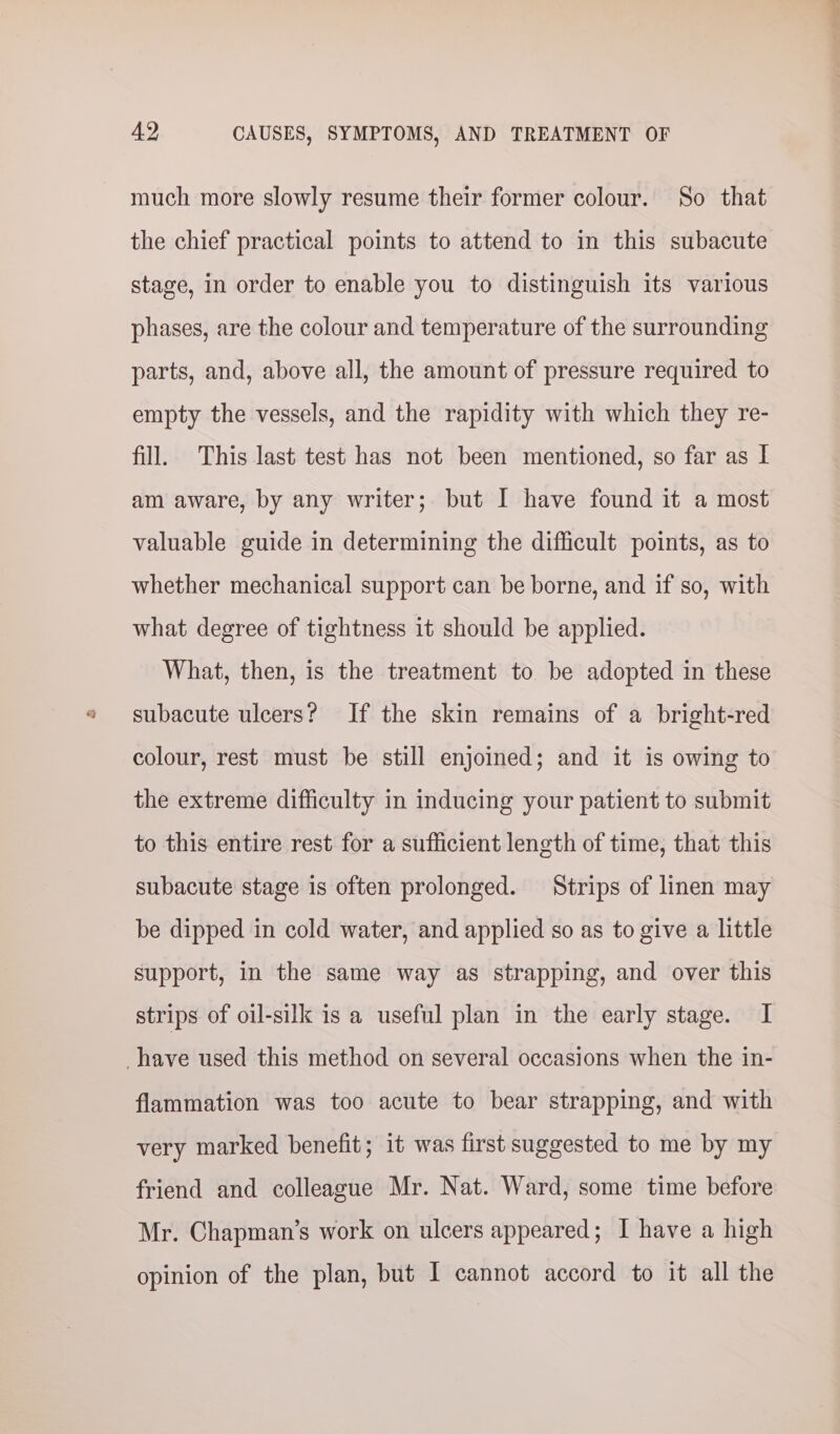 much more slowly resume their former colour. So that the chief practical points to attend to in this subacute stage, in order to enable you to distinguish its various phases, are the colour and temperature of the surrounding parts, and, above all, the amount of pressure required to empty the vessels, and the rapidity with which they re- fill. This last test has not been mentioned, so far as I am aware, by any writer; but I have found it a most valuable guide in determining the difficult points, as to whether mechanical support can be borne, and if so, with what degree of tightness it should be applied. What, then, is the treatment to be adopted in these subacute ulcers? If the skin remains of a bright-red colour, rest must be still enjoined; and it is owing to the extreme difficulty in inducing your patient to submit to this entire rest for a sufficient length of time, that this subacute stage is often prolonged. Strips of linen may be dipped in cold water, and applied so as to give a little support, in the same way as strapping, and over this strips of oil-silk is a useful plan in the early stage. I have used this method on several occasions when the in- flammation was too acute to bear strapping, and with very marked benefit; it was first suggested to me by my friend and colleague Mr. Nat. Ward, some time before Mr. Chapman’s work on ulcers appeared; I have a high opinion of the plan, but I cannot accord to it all the
