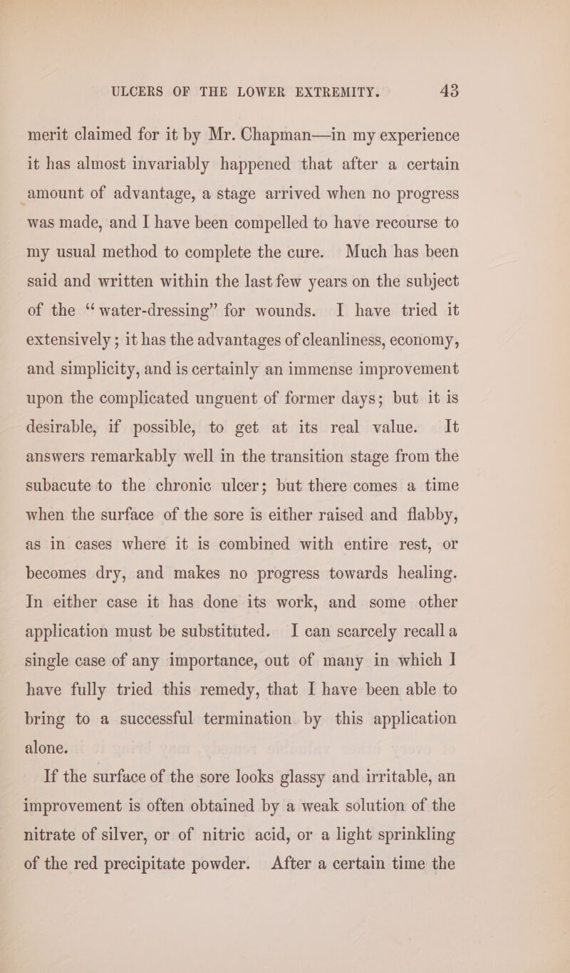 merit claimed for it by Mr. Chapman—in my experience it has almost invariably happened that after a certain amount of advantage, a stage arrived when no progress was made, and I have been compelled to have recourse to my usual method to complete the cure. Much has been said and written within the last few years on the subject of the ‘“ water-dressing” for wounds. I have tried it extensively ; it has the advantages of cleanliness, economy, and simplicity, and is certainly an immense improvement upon the complicated unguent of former days; but it is desirable, if possible, to get at its real value. It answers remarkably well in the transition stage from the subacute to the chronic ulcer; but there comes a time when the surface of the sore is either raised and flabby, as in cases where it is combined with entire rest, or becomes dry, and makes no progress towards healing. In either case it has done its work, and some other application must be substituted. I can scarcely recall a single case of any importance, out of many in which I have fully tried this remedy, that I have been able to bring to a successful termination by this application alone. If the surface of the sore looks glassy and irritable, an improvement is often obtained by a weak solution of the nitrate of silver, or of nitric acid, or a light sprinkling of the red precipitate powder. After a certain time the