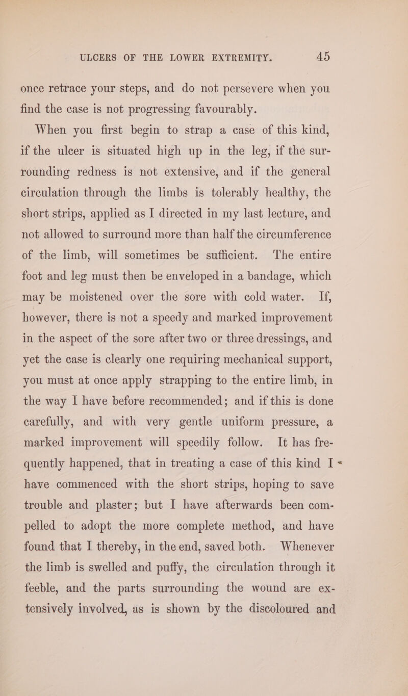 once retrace your steps, and do not persevere when you find the case is not progressing favourably. When you first begin to strap a case of this kind, if the ulcer is situated high up in the leg, if the sur- rounding redness is not extensive, and if the general circulation through the limbs is tolerably healthy, the short strips, applied as I directed in my last lecture, and not allowed to surround more than half the circumference of the limb, will sometimes be sufficient. The entire foot and leg must then be enveloped in a bandage, which may be moistened over the sore with cold water. If, however, there is not a speedy and marked improvement in the aspect of the sore after two or three dressings, and yet the case is clearly one requiring mechanical support, you must at once apply strapping to the entire limb, in the way I have before recommended; and if this is done carefully, and with very gentle uniform pressure, a marked improvement will speedily follow. It has fre- quently happened, that in treating a case of this kind I have commenced with the short strips, hoping to save trouble and plaster; but I have afterwards been com- pelled to adopt the more complete method, and have found that I thereby, in the end, saved both. Whenever the limb is swelled and puffy, the circulation through it feeble, and the parts surrounding the wound are ex- tensively involved, as is shown by the discoloured and z