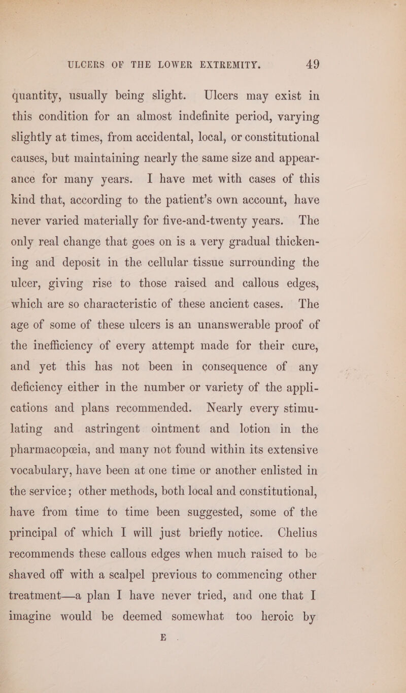 quantity, usually being slight. Ulcers may exist in this condition for an almost indefinite period, varying slightly at times, from accidental, local, or constitutional causes, but maintaining nearly the same size and appear- ance for many years. I have met with cases of this kind that, according to the patient’s own account, have never varied materially for five-and-twenty years. The only real change that goes on is a very gradual thicken- ing and deposit in the cellular tissue surrounding the ulcer, giving rise to those raised and callous edges, which are so characteristic of these ancient cases. The age of some of these ulcers is an unanswerable proof of the inefficiency of every attempt made for their cure, and yet this has not been in consequence of any deficiency either in the number or variety of the appli- cations and plans recommended. Nearly every stimu- lating and astringent. ointment and lotion in the pharmacopeeia, and many not found within its extensive vocabulary, have been at one time or another enlisted in the service; other methods, both local and constitutional, have from time to time been suggested, some of the principal of which I will just briefly notice. Chelius recommends these callous edges when much raised to be shaved off with a scalpel previous to commencing other treatment—a plan I have never tried, and one that I imagine would be deemed somewhat too heroic by K