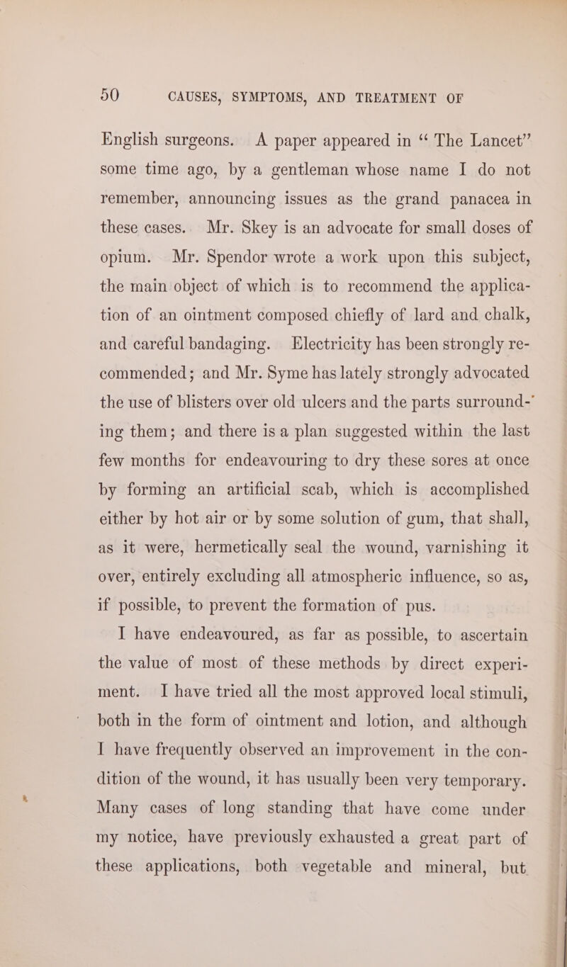 English surgeons. A paper appeared in “‘ The Lancet” some time ago, by a gentleman whose name I do not remember, announcing issues as the grand panacea in these cases.. Mr. Skey is an advocate for small doses of opium. Mr. Spendor wrote a work upon this subject, the main object of which is to recommend the applica- tion of an ointment composed chiefly of lard and chalk, and careful bandaging. Electricity has been strongly re- commended; and Mr. Syme has lately strongly advocated the use of blisters over old ulcers and the parts surround- ing them; and there isa plan suggested within the last few months for endeavouring to dry these sores at once by forming an artificial scab, which is accomplished either by hot air or by some solution of gum, that shall, as it were, hermetically seal the wound, varnishing it over, entirely excluding all atmospheric influence, so as, if possible, to prevent the formation of pus. I have endeavoured, as far as possible, to ascertain the value of most of these methods by direct experi- ment. I have tried all the most approved local stimuli, both in the form of ointment and lotion, and although I have frequently observed an improvement in the con- dition of the wound, it has usually been very temporary. Many cases of long standing that have come under my notice, have previously exhausted a great part of these applications, both vegetable and mineral, but