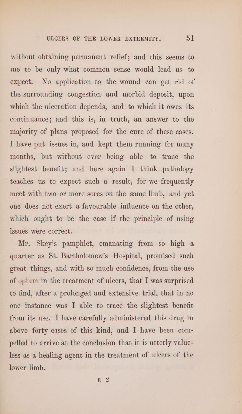 without obtaining permanent relief; and this seems to me to be only what common sense would lead us to expect. No application to the wound can get rid of the surrounding congestion and morbid deposit, upon which the ulceration depends, and to which it owes its continuance; and this is, in truth, an answer to the majority of plans proposed for the cure of these cases. I have put issues in, and kept them running for many months, but without ever being able to trace the slightest benefit; and here again I think pathology teaches us to expect such a result, for we frequently meet with two or more sores on the same limb, and yet one does not exert a favourable influence on the other, which ought to be the case if the principle of using issues were correct. Mr. Skey’s pamphlet, emanating from so high a quarter as St. Bartholomew’s Hospital, promised such great things, and with so much confidence, from the use of opium in the treatment of ulcers, that I was surprised to find, after a prolonged and extensive trial, that in no one instance was I able to trace the slightest benefit from its use. I have carefully administered this drug in above forty cases of this kind, and I have been com- pelled to arrive at the conclusion that it is utterly value- less as a healing agent in the treatment of ulcers of the lower limb. EZ