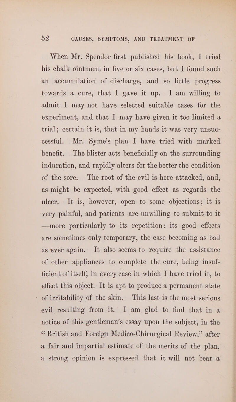 When Mr. Spendor first published his book, I tried his chalk ointment in five or six cases, but I found such an accumulation of discharge, and so little progress towards a cure, that I gave it up. I am willing to admit I may not have selected suitable cases for the experiment, and that I may have given it too limited a trial; certain it is, that in my hands it was very unsuc- cessful. Mr. Syme’s plan I have tried with marked benefit. The blister acts beneficially on the surrounding induration, and rapidly alters for the better the condition of the sore. The root of the evil is here attacked, and, as might be expected, with good effect as regards the ulcer. It is, however, open to some objections; it is very painful, and patients are unwilling to submit to it —more particularly to its repetition: its good effects are sometimes only temporary, the case becoming as bad as ever again. It also seems to require the assistance of other appliances to complete the cure, being insuf- ficient of itself, in every case in which I have tried it, to effect this object. It is apt to produce a permanent state - of irritability of the skin. This last is the most serious evil resulting from it. I am glad to find that in a notice of this gentleman’s essay upon the subject, in the ‘‘ British and Foreign Medico-Chirurgical Review,” after a fair and impartial estimate of the merits of the plan, a strong opinion is expressed that it will not bear a