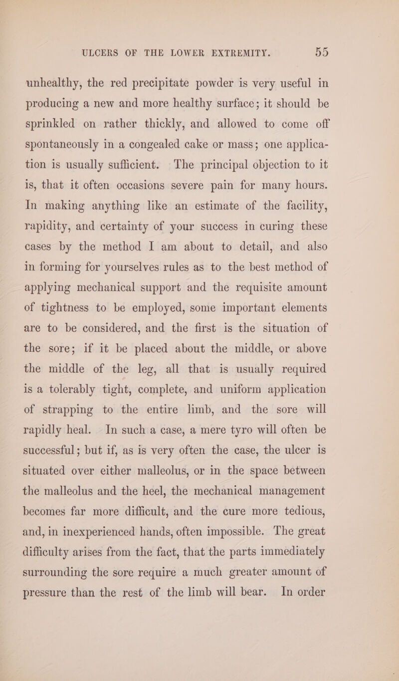 unhealthy, the red precipitate powder is very useful in producing a new and more healthy surface; it should be sprinkled on rather thickly, and allowed to come off spontaneously in a congealed cake or mass; one applica- tion is usually sufficient. The principal objection to it is, that it often occasions severe pain for many hours. In making anything like an estimate of the facility, rapidity, and certainty of your success in curing these cases by the method I am about to detail, and also in forming for yourselves rules as to the best method of applying mechanical support and the requisite amount of tightness to be employed, some important elements are to be considered, and the first is the situation of the sore; if it be placed about the middle, or above the middle of the leg, all that is usually required is a tolerably tight, complete, and uniform application of strapping to the entire limb, and the sore will rapidly heal. In such a case, a mere tyro will often be successful; but if, as is very often the case, the ulcer is situated over either malleolus, or in the space between the malleolus and the heel, the mechanical management becomes far more difficult, and the cure more tedious, and, in inexperienced hands, often impossible. The great difficulty arises from the fact, that the parts immediately surrounding the sore require a much greater amount of pressure than the rest of the limb will bear. In order