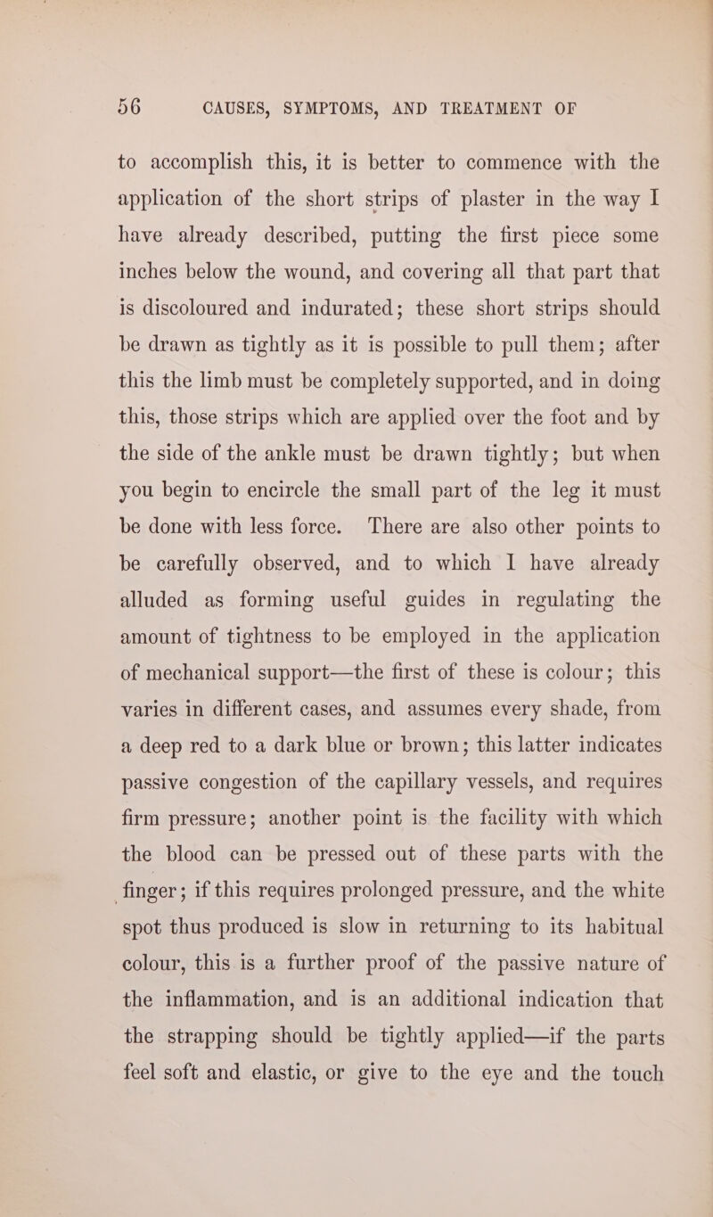 to accomplish this, it is better to commence with the application of the short strips of plaster in the way I have already described, putting the first piece some inches below the wound, and covering all that part that is discoloured and indurated; these short strips should be drawn as tightly as it is possible to pull them; after this the limb must be completely supported, and in doing this, those strips which are applied over the foot and by the side of the ankle must be drawn tightly; but when you begin to encircle the small part of the leg it must be done with less force. There are also other points to be carefully observed, and to which I have already alluded as forming useful guides in regulating the amount of tightness to be employed in the application of mechanical support—the first of these is colour; this varies in different cases, and assumes every shade, from a deep red to a dark blue or brown; this latter indicates passive congestion of the capillary vessels, and requires firm pressure; another point is the facility with which the blood can be pressed out of these parts with the finger ; if this requires prolonged pressure, and the white spot thus produced is slow in returning to its habitual colour, this is a further proof of the passive nature of the inflammation, and is an additional indication that the strapping should be tightly applied—if the parts feel soft and elastic, or give to the eye and the touch