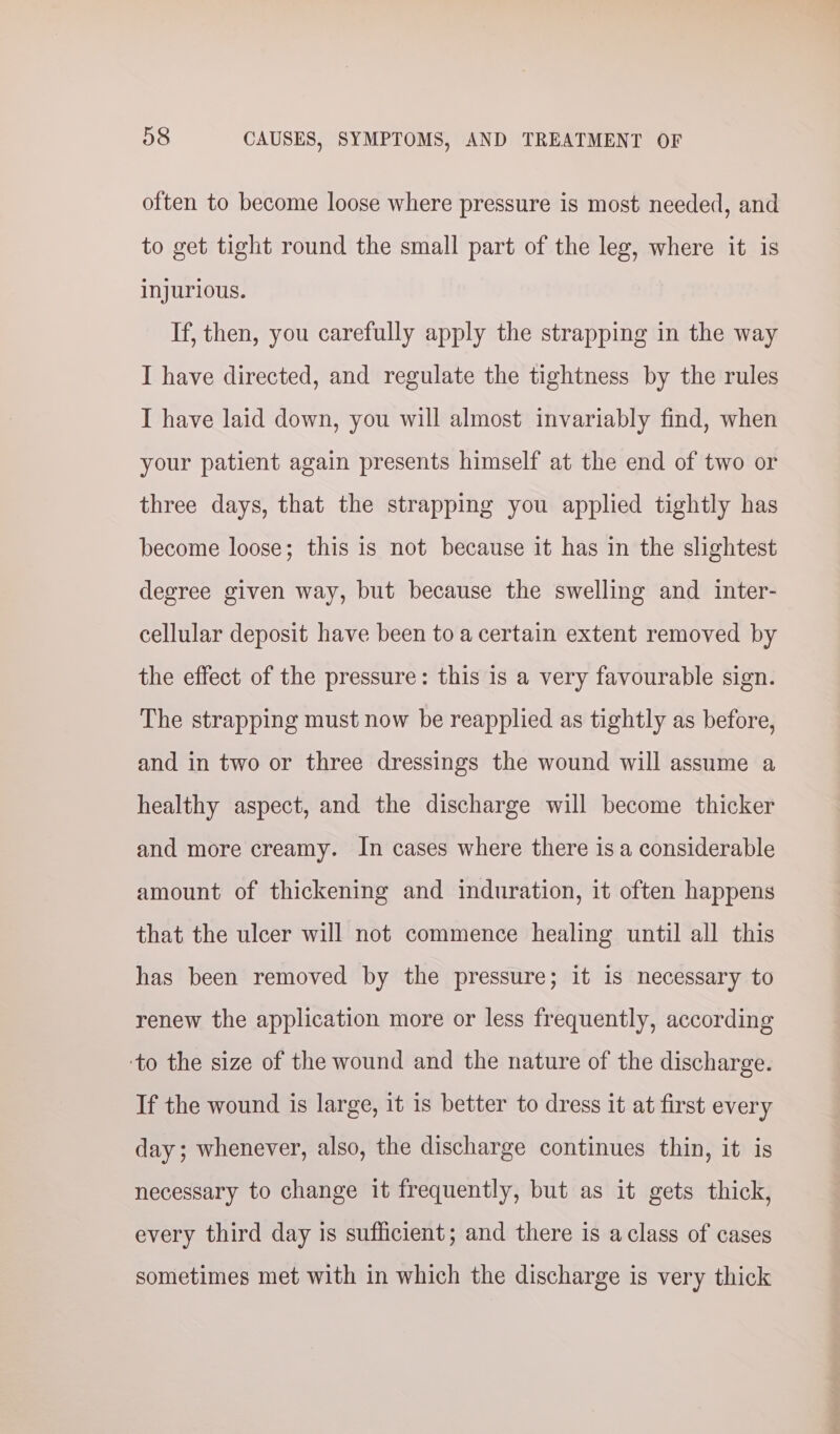 often to become loose where pressure is most needed, and to get tight round the small part of the leg, where it is injurious. If, then, you carefully apply the strapping in the way I have directed, and regulate the tightness by the rules I have laid down, you will almost invariably find, when your patient again presents himself at the end of two or three days, that the strapping you applied tightly has become loose; this is not because it has in the slightest degree given way, but because the swelling and inter- cellular deposit have been to a certain extent removed by the effect of the pressure: this 1s a very favourable sign. The strapping must now be reapplied as tightly as before, and in two or three dressings the wound will assume a healthy aspect, and the discharge will become thicker and more creamy. In cases where there is a considerable amount of thickening and induration, it often happens that the ulcer will not commence healing until all this has been removed by the pressure; it is necessary to renew the application more or less frequently, according ‘to the size of the wound and the nature of the discharge. If the wound is large, 1t 1s better to dress it at first every day; whenever, also, the discharge continues thin, it is necessary to change it frequently, but as it gets thick, every third day is sufficient; and there is aclass of cases sometimes met with in which the discharge is very thick