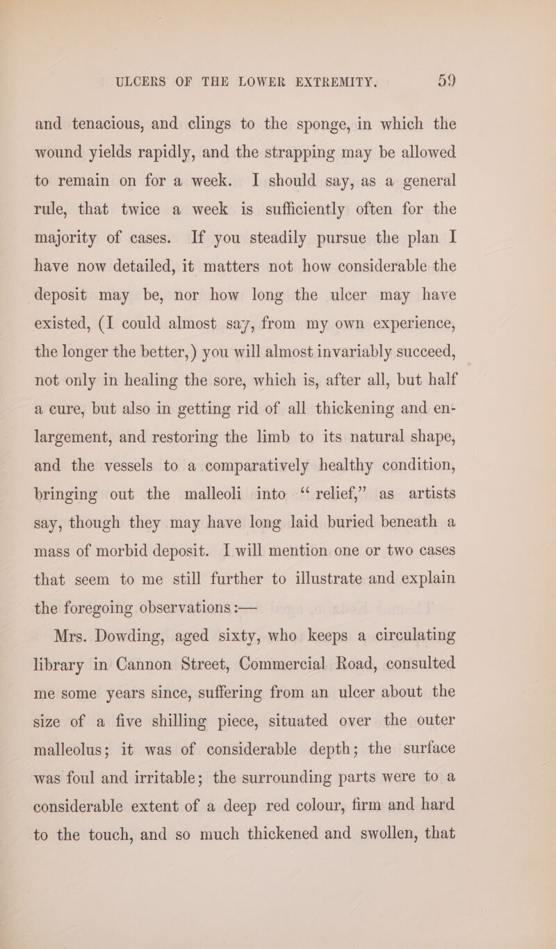 and tenacious, and clings to the sponge, in which the wound yields rapidly, and the strapping may be allowed to remain on for a week. I should say, as a general rule, that twice a week is sufficiently often for the majority of cases. If you steadily pursue the plan I have now detailed, it matters not how considerable the deposit may be, nor how long the ulcer may have existed, (I could almost say, from my own experience, the longer the better, ) you will almost invariably succeed, not only in healing the sore, which is, after all, but half a cure, but also in getting rid of all thickening and en- largement, and restoring the limb to its natural shape, and the vessels to a comparatively healthy condition, bringing out the malleoli into ‘relief,’ as artists say, though they may have long laid buried beneath a mass of morbid deposit. I will mention one or two cases that seem to me still further to illustrate and explain the foregoing observations :— Mrs. Dowding, aged sixty, who keeps a circulating library in Cannon Street, Commercial Road, consulted me some years since, suffering from an ulcer about the size of a five shilling piece, situated over the outer malleolus; it was of considerable depth; the surface was foul and irritable; the surrounding parts were to a considerable extent of a deep red colour, firm and hard to the touch, and so much thickened and swollen, that