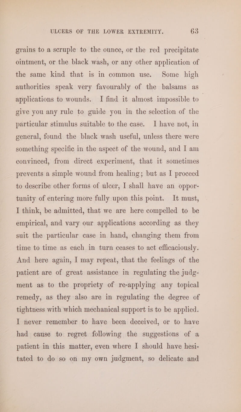 grains to a scruple to the ounce, or the red precipitate ointment, or the black wash, or any other application of the same kind that is in common use. Some high authorities speak very favourably of the balsams as applications to wounds. I find it almost impossible to ; give you any rule to guide you in the selection of the particular stimulus suitable to the case. I have not, in general, found the black wash useful, unless there were something specific in the aspect of the wound, and I am convinced, from direct experiment, that it sometimes prevents a simple wound from healing; but as I proceed to describe other forms of ulcer, I shall have an oppor- tunity of entering more fully upon this point. It must, I think, be admitted, that we are here compelled to be empirical, and vary our applications according as they suit the particular case in hand, changing them from time to time as each in turn ceases to act efficaciously. And here again, I may repeat, that the feelings of the patient are of great assistance in regulating the judg- ment as to the propriety of re-applying any topical remedy, as they also are in regulating the degree of tightness with which mechanical support is to be applied. I never remember to have been deceived, or to have had cause to regret following the suggestions of a patient in this matter, even where I should have hesi- tated to do so on my own judgment, so delicate and