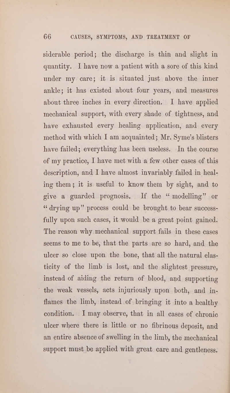 siderable period; the discharge is thin and slight in quantity. I have now a patient with a sore of this kind under my care; it is situated just above the inner ankle; it has existed about four years, and measures about three inches in every direction. I have applied mechanical support, with every shade of tightness, and have exhausted every healing application, and every method with which I am acquainted; Mr. Syme’s blisters have failed; everything has been useless. In the course of my practice, | have met with a few other cases of this description, and I have almost invariably failed in heal- ing them; it is useful to know them by sight, and to give a guarded prognosis. If the “ modelling” or ‘drying up” process could be brought to bear success- fully upon such cases, it would be a great point gained. The reason why mechanical support fails in these cases seems to me to be, that the parts are so hard, and the ulcer so close upon the bone, that all the natural elas- ticity of the limb is lost, and the slightest pressure, instead of aiding the return of blood, and supporting ' the weak vessels, acts injuriously upon both, and in- flames the limb, instead of bringing it into a healthy condition. J may observe, that in all cases of chronic ulcer where there is little or no fibrinous deposit, and an entire absence of swelling in the limb, the mechanical support must be applied with great care and gentleness.