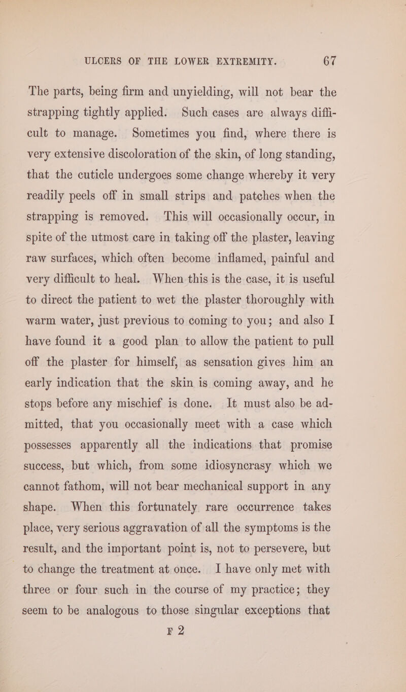 The parts, being firm and unyielding, will not bear the strapping tightly applied. Such cases are always diffi- cult to manage. Sometimes you find, where there is very extensive discoloration of the skin, of long standing, that the cuticle undergoes some change whereby it very readily peels off in small strips and patches when the strapping is removed. This will occasionally occur, in spite of the utmost care in taking off the plaster, leaving raw surfaces, which often become inflamed, painful and very difficult to heal. When this is the case, it is useful to direct the patient to wet the plaster thoroughly with warm water, just previous to coming to you; and also I have found it a good plan to allow the patient to pull off the plaster for himself, as sensation gives him an early indication that the skin is coming away, and he stops before any mischief is done. It must also be ad- mitted, that you occasionally meet with a case which possesses apparently all the indications that promise success, but which, from some idiosyncrasy which we cannot fathom, will not bear mechanical support in any shape. When this fortunately rare occurrence takes place, very serious aggravation of all the symptoms is the result, and the important point is, not to persevere, but - to change the treatment at once. I have only met with three or four such in the course of my practice; they seem to be analogous to those singular exceptions that F 2