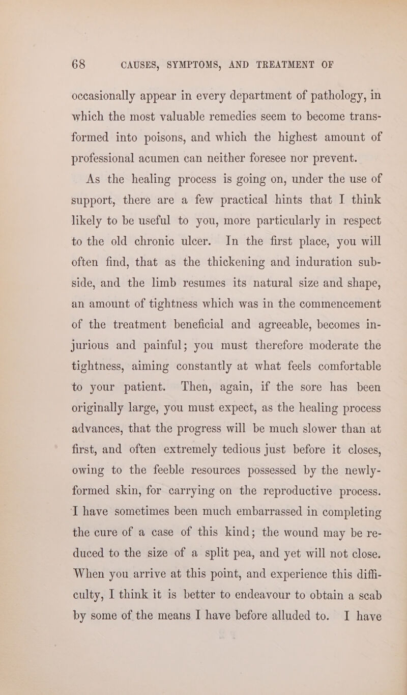 occasionally appear in every department of pathology, in which the most valuable remedies seem to become trans- formed into poisons, and which the highest amount of professional acumen can neither foresee nor prevent. As the healing process is going on, under the use of support, there are a few practical hints that J think likely to be useful to you, more particularly in respect to the old chronic ulcer. In the first place, you will often find, that as the thickening and induration sub- side, and the limb resumes its natural size and shape, an amount of tightness which was in the commencement of the treatment beneficial and agreeable, becomes in- jurious and painful; you must therefore moderate the tightness, aiming constantly at what feels comfortable to your patient. Then, again, if the sore has been originally large, you must expect, as the healing process advances, that the progress will be much slower than at first, and often extremely tedious just before it closes, owing to the feeble resources possessed by the newly- formed skin, for carrying on the reproductive process. I have sometimes been much embarrassed in completing the cure of a case of this kind; the wound may be re- duced to the size of a split pea, and yet will not close. When you arrive at this point, and experience this diffi- culty, I think it is better to endeavour to obtain a scab by some of the means I have before alluded to. I have