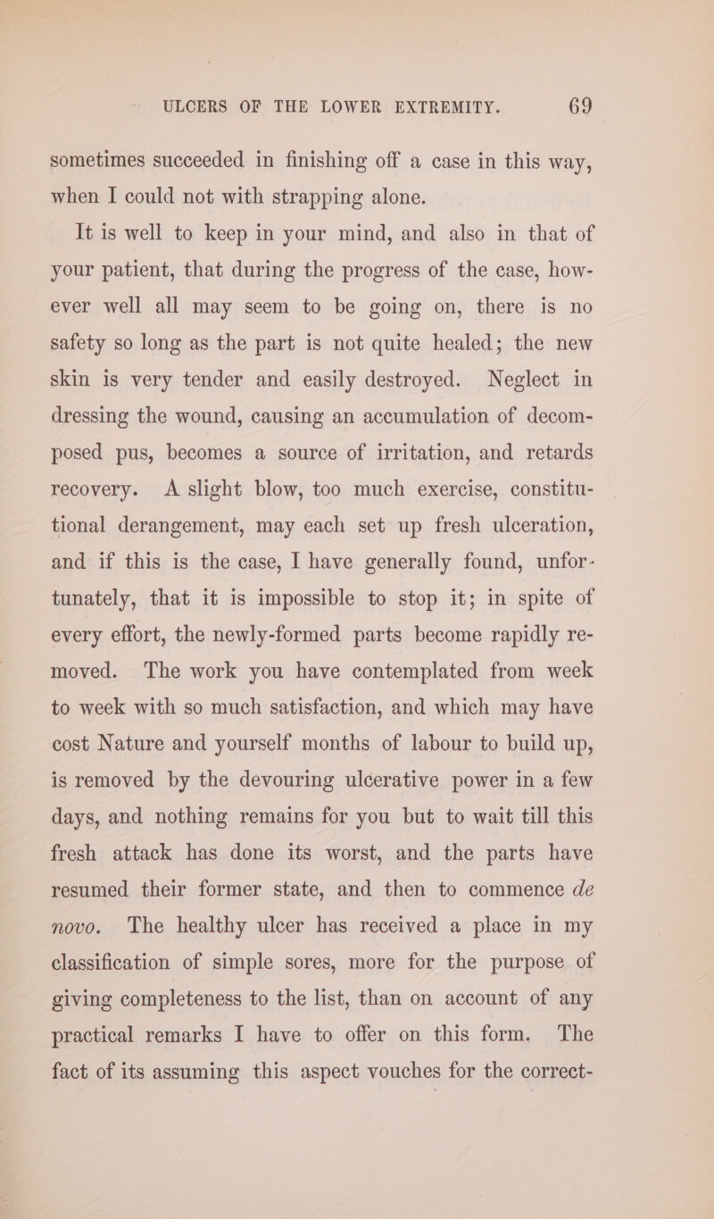 sometimes succeeded in finishing off a case in this way, when I could not with strapping alone. It is well to keep in your mind, and also in that of your patient, that during the progress of the case, how- ever well all may seem to be going on, there is no safety so long as the part is not quite healed; the new skin is very tender and easily destroyed. Neglect in dressing the wound, causing an accumulation of decom- posed pus, becomes a source of irritation, and retards recovery. A slight blow, too much exercise, constitu- tional derangement, may each set up fresh ulceration, and if this is the case, I have generally found, unfor- tunately, that it is impossible to stop it; in spite of every effort, the newly-formed parts become rapidly re- moved. The work you have contemplated from week to week with so much satisfaction, and which may have cost Nature and yourself months of labour to build up, is removed by the devouring ulcerative power in a few days, and nothing remains for you but to wait till this fresh attack has done its worst, and the parts have resumed their former state, and then to commence de novo. The healthy ulcer has received a place in my classification of simple sores, more for the purpose of giving completeness to the list, than on account of any practical remarks I have to offer on this form. The fact of its assuming this aspect vouches for the correct-