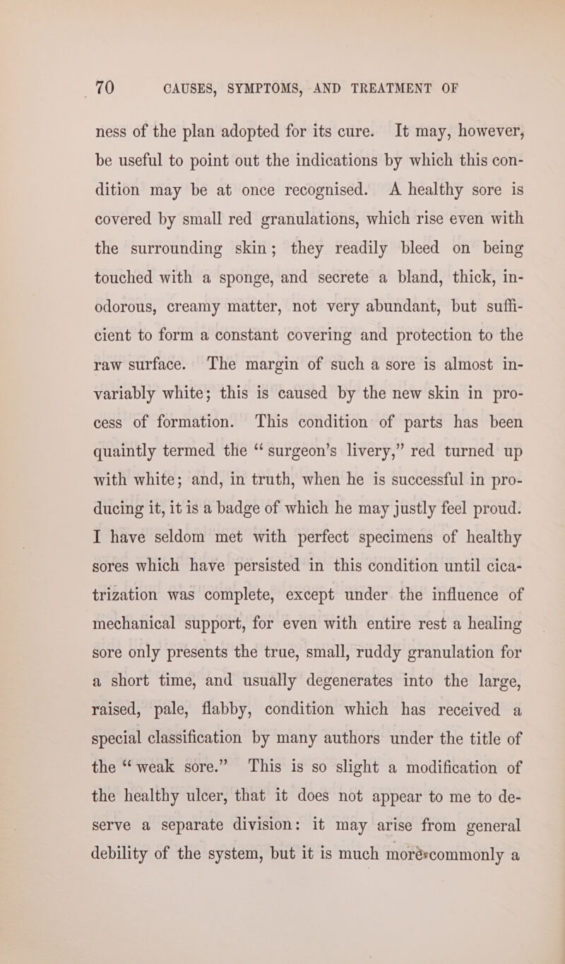 ness of the plan adopted for its cure. It may, however, be useful to point out the indications by which this con- dition may be at once recognised. A healthy sore is covered by small red granulations, which rise even with the surrounding skin; they readily bleed on being touched with a sponge, and secrete a bland, thick, in- odorous, creamy matter, not very abundant, but suffi- cient to form a constant covering and protection to the raw surface. The margin of such a sore is almost in- variably white; this is caused by the new skin in pro- cess of formation. This condition of parts has been quaintly termed the “ surgeon’s livery,” red turned up with white; and, in truth, when he is successful in pro- ducing it, it is a badge of which he may justly feel proud. I have seldom met with perfect specimens of healthy sores which have persisted in this condition until cica- trization was complete, except under the influence of mechanical support, for even with entire rest a healing sore only presents the true, small, ruddy granulation for a short time, and usually degenerates into the large, raised, pale, flabby, condition which has received a special classification by many authors under the title of the “‘ weak sore.” This is so slight a modification of the healthy ulcer, that 1t does not appear to me to de- serve a separate division: it may arise from general debility of the system, but it is much moréscommonly a