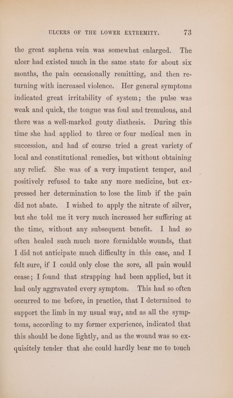the great saphena vein was somewhat enlarged. The ulcer had existed much in the same state for about six months, the pain occasionally remitting, and then re- turning with increased violence. Her general symptoms indicated great irritability of system; the pulse was weak and quick, the tongue was foul and tremulous, and there was a well-marked gouty diathesis. During this time she had applied to three or four medical men in succession, and had of course tried a great variety of local and constitutional remedies, but without obtaining any relief. She was of a very impatient temper, and positively refused to take any more medicine, but ex- pressed her determination to lose the limb if the pain did not abate. I wished to apply the nitrate of silver, but she told me it very much increased her suffering at the time, without any subsequent benefit. I had so often healed such much more formidable wounds, that I did not anticipate much difficulty in this case, and I felt sure, if I could only close the sore, all pain would cease; I found that strapping had been applied, but it had only aggravated every symptom. This had so often occurred to me before, in practice, that I determined to support the limb in my usual way, and as all the symp- toms, according to my former experience, indicated that this should be done lightly, and as the wound was so ex- quisitely tender that she could hardly bear me to touch