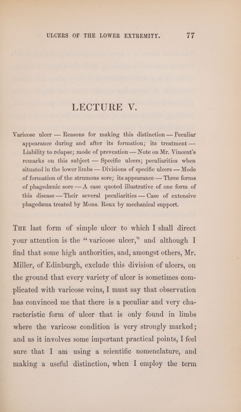 LECTURE V. Varicose ulcer — Reasons for making this distinction — Peculiar appearance during and after its formation; its treatment — Liability to relapse; mode of prevention — Note on Mr. Vincent's remarks on this subject — Specific ulcers; peculiarities when situated in the lower limbs — Divisions of specific ulcers — Mode _of formation of the strumous sore; its appearance — Three forms of phagedeenic sore — A case quoted illustrative of one form of this disease — Their several peculiarities — Case of extensive phagedeena treated by Mons. Roux by mechanical support. Tue last form of simple ulcer to which I shall direct your attention is the “varicose ulcer,’ and although I find that some high authorities, and, amongst others, Mr. Miller, of Edinburgh, exclude this division of ulcers, on the ground that every variety of ulcer is sometimes com- plicated with varicose veins, I must say that observation has convinced me that there is a peculiar and very cha- racteristic form of ulcer that is only found in limbs where the varicose condition is very strongly marked ; and as it involves some important practical points, I feel sure that I am using a scientific nomenclature, and making a useful distinction, when I employ the term