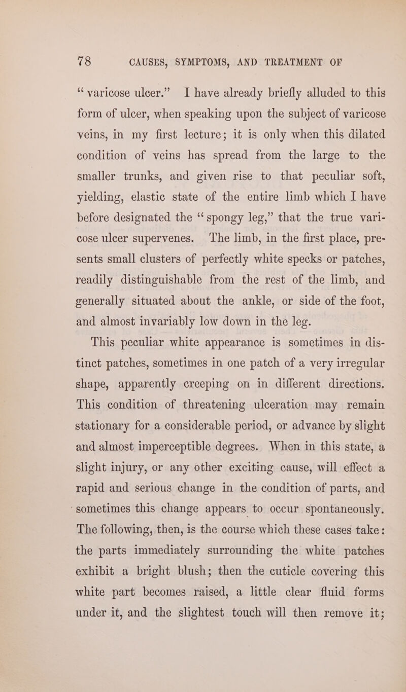‘varicose ulcer.” I have already briefly alluded to this form of ulcer, when speaking upon the subject of varicose veins, in my first lecture; it is only when this dilated condition of veins has spread from the large to the smaller trunks, and given rise to that peculiar soft, yielding, elastic state of the entire limb which I have before designated the ‘‘ spongy leg,” that the true vari- cose ulcer supervenes. The limb, in the first place, pre- sents small clusters of perfectly white specks or patches, readily distinguishable from the rest of the limb, and generally situated about the ankle, or side of the foot, and almost invariably low down in the leg. This peculiar white appearance is sometimes in dis- tinct patches, sometimes in one patch of a very irregular shape, apparently creeping on in different directions. This condition of threatening ulceration may remain stationary for a considerable period, or advance by slight and almost imperceptible degrees. When in this state, a slight injury, or any other exciting cause, will effect a rapid and serious change in the condition of parts, and ‘sometimes this change appears to occur spontaneously. The following, then, is the course which these cases take: the parts immediately surrounding the white patches exhibit a bright blush; then the cuticle covering this white part becomes raised, a little clear fluid forms under it, and the slightest touch will then remove it;
