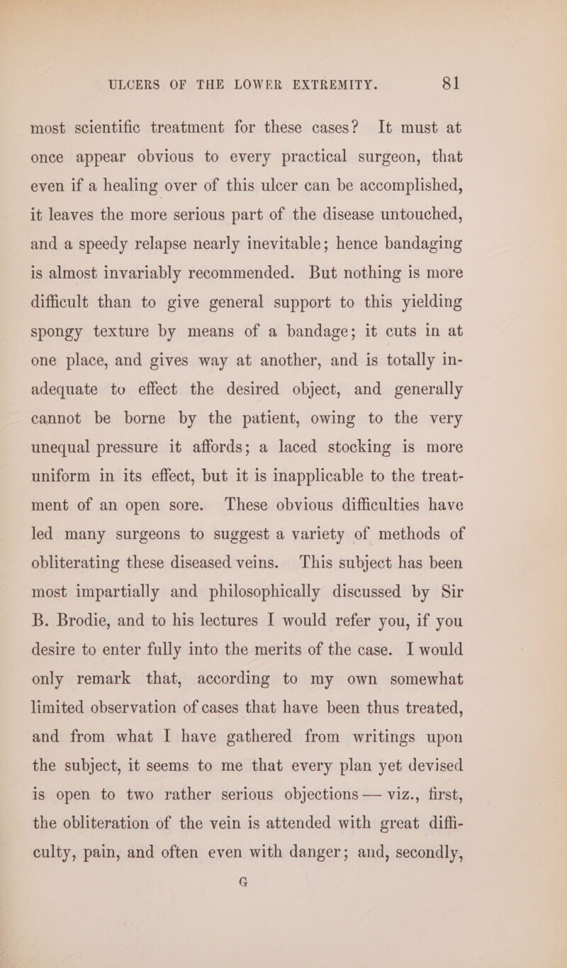 most scientific treatment for these cases? It must at once appear obvious to every practical surgeon, that even if a healing over of this ulcer can be accomplished, it leaves the more serious part of the disease untouched, and a speedy relapse nearly inevitable; hence bandaging is almost invariably recommended. But nothing is more difficult than to give general support to this yielding spongy texture by means of a bandage; it cuts in at one place, and gives way at another, and is totally in- adequate to effect the desired object, and generally cannot be borne by the patient, owing to the very unequal pressure it affords; a laced stocking is more uniform in its effect, but it is inapplicable to the treat- ment of an open sore. ‘These obvious difficulties have Jed many surgeons to suggest a variety of methods of obliterating these diseased veins. This subject has been most impartially and philosophically discussed by Sir B. Brodie, and to his lectures I would refer you, if you desire to enter fully into the merits of the case. I would only remark that, according to my own somewhat limited observation of cases that have been thus treated, and from what I have gathered from writings upon the subject, it seems to me that every plan yet devised is open to two rather serious objections — viz., first, the obliteration of the vein is attended with great diffi- culty, pain, and often even with danger; and, secondly, G