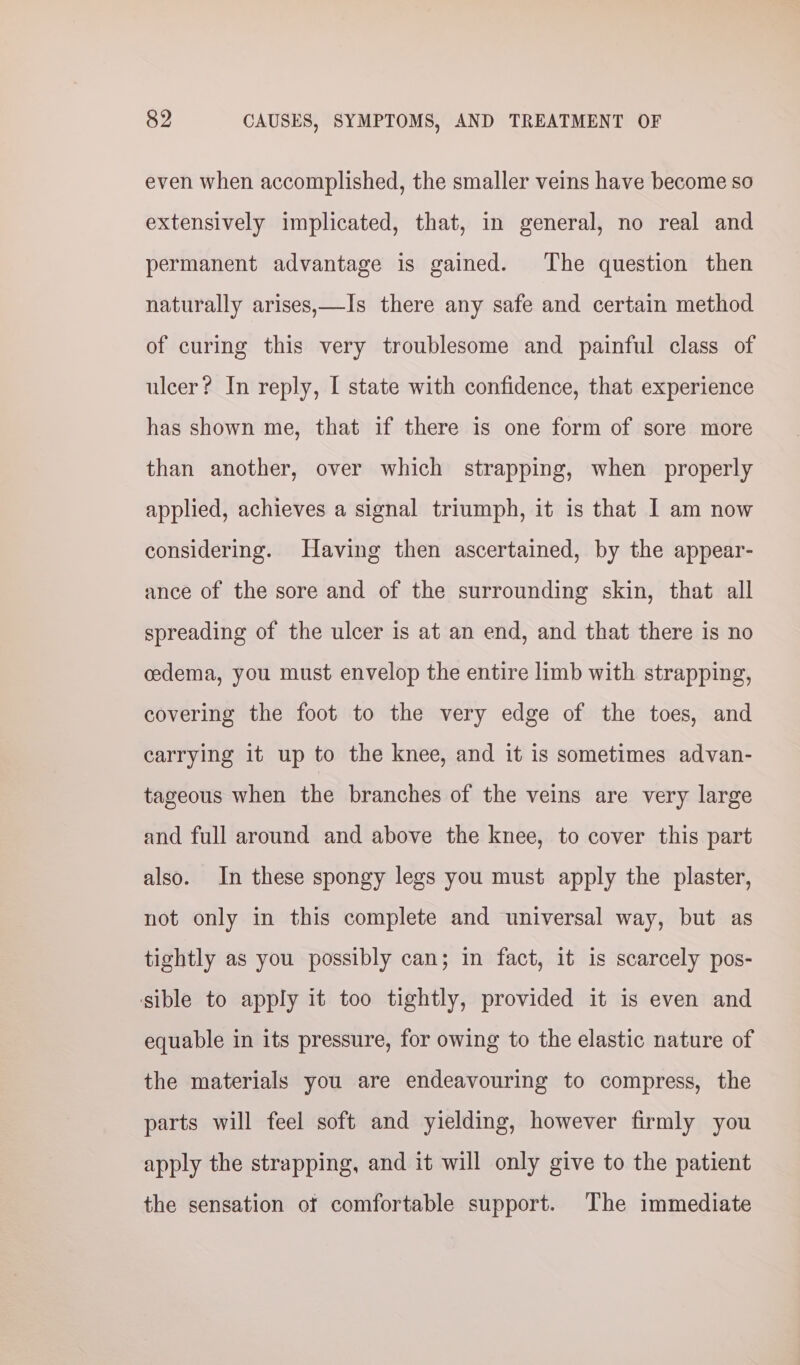 even when accomplished, the smaller veins have become so extensively implicated, that, in general, no real and permanent advantage is gained. The question then naturally arises,—Is there any safe and certain method of curing this very troublesome and painful class of ulcer? In reply, I state with confidence, that experience has shown me, that if there is one form of sore more than another, over which strapping, when properly applied, achieves a signal triumph, it is that I am now considering. Having then ascertained, by the appear- ance of the sore and of the surrounding skin, that all spreading of the ulcer is at an end, and that there is no cedema, you must envelop the entire limb with strapping, covering the foot to the very edge of the toes, and carrying it up to the knee, and it is sometimes advan- tageous when the branches of the veins are very large and full around and above the knee, to cover this part also. In these spongy legs you must apply the plaster, not only in this complete and universal way, but as tightly as you possibly can; in fact, it is scarcely pos- sible to apply it too tightly, provided it is even and equable in its pressure, for owing to the elastic nature of the materials you are endeavouring to compress, the parts will feel soft and yielding, however firmly you apply the strapping, and it will only give to the patient the sensation of comfortable support. The immediate