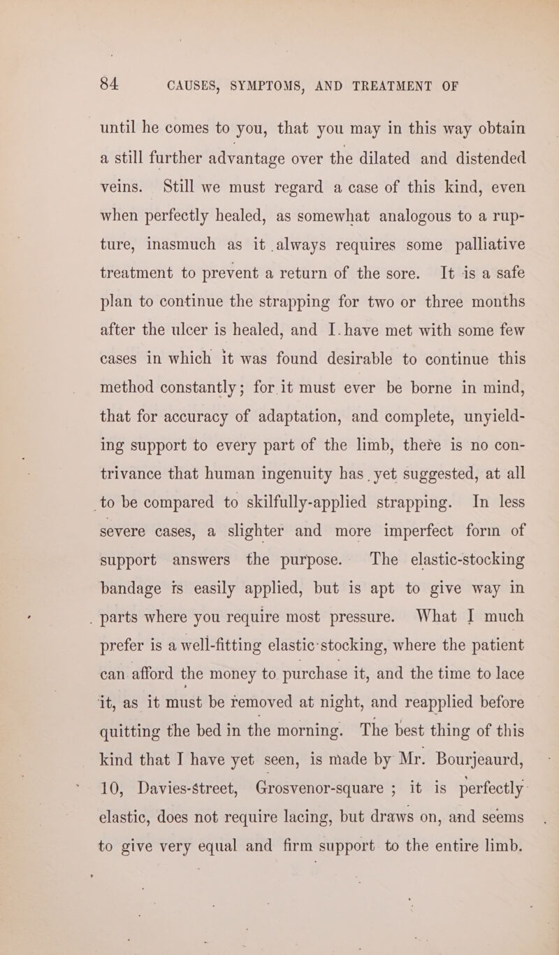 until he comes to you, that you may in this way obtain a still further advantage over the dilated and distended veins. Still we must regard a case of this kind, even when perfectly healed, as somewhat analogous to a rup- ture, inasmuch as it always requires some palliative treatment to prevent a return of the sore. It is a safe plan to continue the strapping for two or three months after the ulcer is healed, and I. have met with some few cases in which it was found desirable to continue this method constantly; for it must ever be borne in mind, that for accuracy of adaptation, and complete, unyield- ing support to every part of the limb, there is no con- trivance that human ingenuity has yet suggested, at all to be compared to skilfully-applied strapping. In less severe cases, a slighter and more imperfect form of support answers the purpose. The elastic-stocking bandage is easily applied, but is apt to give way in _ parts where you require most pressure. What I much prefer is a well-fitting elastic:stocking, where the patient can.afford the money to purchase it, and the time to lace ‘it, as it must be removed at night, and reapplied before quitting the bed in the morning. The best thing of this kind that I have yet seen, 1s made by Mr. Bourjeaurd, 10, Davies-street, Grosvenor-square PETtMtis perfectly: elastic, does not require lacing, but draws on, and seems to give very equal and firm support to the entire limb.
