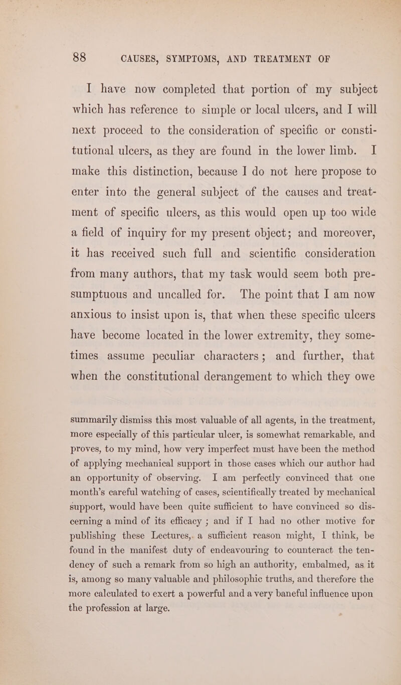 I have now completed that portion of my subject which has reference to simple or local ulcers, and I will next proceed to the consideration of specific or consti- tutional ulcers, as they are found in the lower limb. I make this distinction, because I do not here propose to enter into the general subject of the causes and treat- ment of specific ulcers, as this would open up too wide a field of inquiry for my present object; and moreover, it has received such full and scientific consideration from many authors, that my task would seem both pre- sumptuous and uncalled for. The point that I am now anxious to insist upon is, that when these specific ulcers have become located in the lower extremity, they some- times assume peculiar characters; and further, that when the constitutional derangement to which they owe summarily dismiss this most valuable of all agents, in the treatment, more especially of this particular ulcer, is somewhat remarkable, and proves, to my mind, how very imperfect must have been the method of applying mechanical support in those cases which our author had an opportunity of observing. I am perfectly convinced that one month’s careful watching of cases, scientifically treated by mechanical support, would have been quite sufficient to have convinced so dis- cerning a mind of its efficacy ; and if I had no other motive for publishing these Lectures,. a sufficient reason might, I think, be found in the manifest duty of endeavouring to counteract the ten- dency of such a remark from so high an authority, embalmed, as it is, among so many valuable and philosophic truths, and therefore the more calculated to exert a powerful and a very baneful influence upon the profession at large.