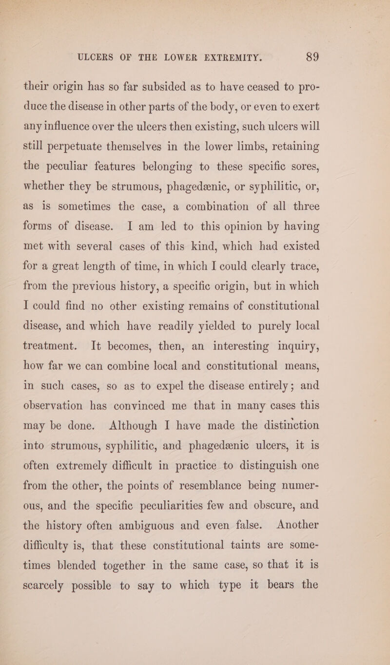 their origin has so far subsided as to have ceased to pro- duce the disease in other parts of the body, or even to exert any influence over the ulcers then existing, such ulcers will still perpetuate themselves in the lower limbs, retaining the peculiar features belonging to these specific sores, whether they be strumous, phagedeenic, or syphilitic, or, as 1s sometimes the case, a combination of all three forms of disease. I am led to this opinion by having met with several cases of this kind, which had existed for a great length of time, in which I could clearly trace, from the previous history, a specific origin, but in which I could find no other existing remains of constitutional disease, and which have readily yielded to purely local treatment. It becomes, then, an interesting inquiry, how far we can combine local and constitutional means, in such cases, so as to expel the disease entirely; and observation has convinced me that in many cases this may be done. Although I have made the distinction into strumous, syphilitic, and phagedeenic ulcers, it is often extremely difficult in practice to distinguish one from the other, the points of resemblance being numer- ous, and the specific peculiarities few and obscure, and the history often ambiguous and even false. Another difficulty is, that these constitutional taints are some- times blended together in the same case, so that it is scarcely possible to say to which type it bears the
