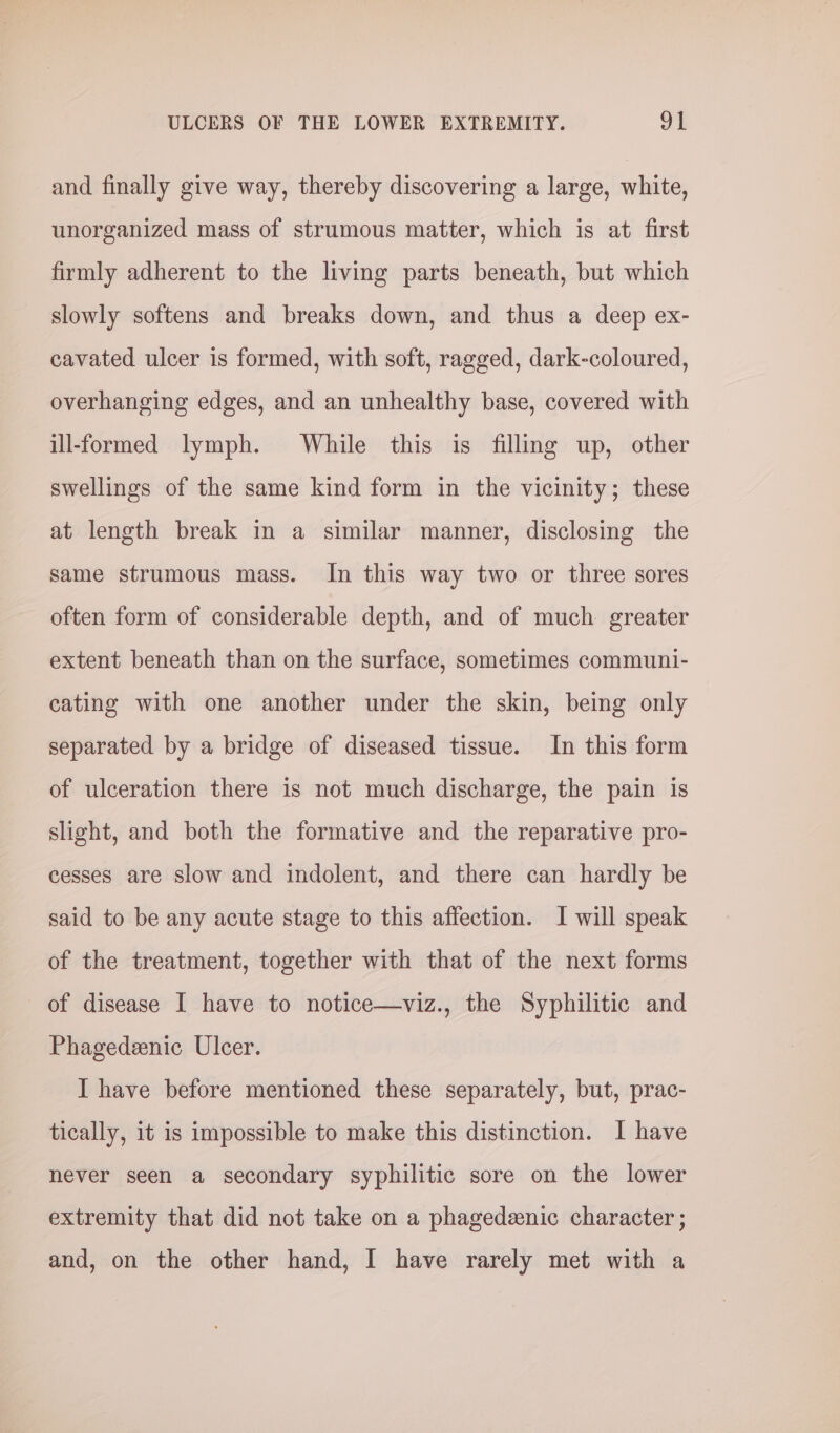 and finally give way, thereby discovering a large, white, unorganized mass of strumous matter, which is at first firmly adherent to the living parts beneath, but which slowly softens and breaks down, and thus a deep ex- cavated ulcer is formed, with soft, ragged, dark-coloured, overhanging edges, and an unhealthy base, covered with ill-formed lymph. While this is filling up, other swellings of the same kind form in the vicinity; these at length break in a similar manner, disclosing the same strumous mass. In this way two or three sores often form of considerable depth, and of much greater extent beneath than on the surface, sometimes communi- cating with one another under the skin, being only separated by a bridge of diseased tissue. In this form of ulceration there is not much discharge, the pain is slight, and both the formative and the reparative pro- cesses are slow and indolent, and there can hardly be said to be any acute stage to this affection. I will speak of the treatment, together with that of the next forms of disease I have to notice—viz., the Syphilitic and Phagedeenic Ulcer. I have before mentioned these separately, but, prac- tically, it is impossible to make this distinction. I have never seen a secondary syphilitic sore on the lower extremity that did not take on a phagedenic character ; and, on the other hand, I have rarely met with a