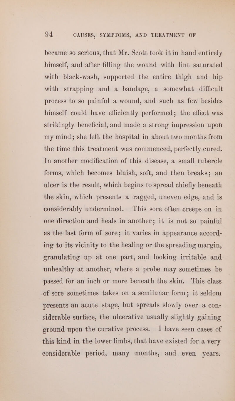 became so serious, that Mr. Scott took itin hand entirely himself, and after filling the wound with lint saturated with black-wash, supported the entire thigh and hip with strapping and a bandage, a somewhat difficult process to so painful a wound, and such as few besides himself could have efficiently performed; the effect was strikingly beneficial, and made a strong impression upon my mind; she left the hospital in about two months from the time this treatment was commenced, perfectly cured. In another modification of this disease, a small tubercle forms, which becomes bluish, soft, and then breaks; an ulcer is the result, which begins to spread chiefly beneath the skin, which presents a ragged, uneven edge, and is considerably undermined. This sore often creeps on in one direction and heals in another; it is not so painful as the last form of sore; it varies in appearance accord- ing to its vicinity to the healing or the spreading margin, granulating up at one part, and looking irritable and unhealthy at another, where a probe may sometimes be passed for an inch or more beneath the skin. This class .of sore sometimes takes on a semilunar form; it seldom | presents an acute stage, but spreads slowly over a con- siderable surface, the ulcerative usually slightly gaining ground upon the curative process. I have seen cases of this kind in the lower limbs, that have existed for a very considerable period, many months, and even years.