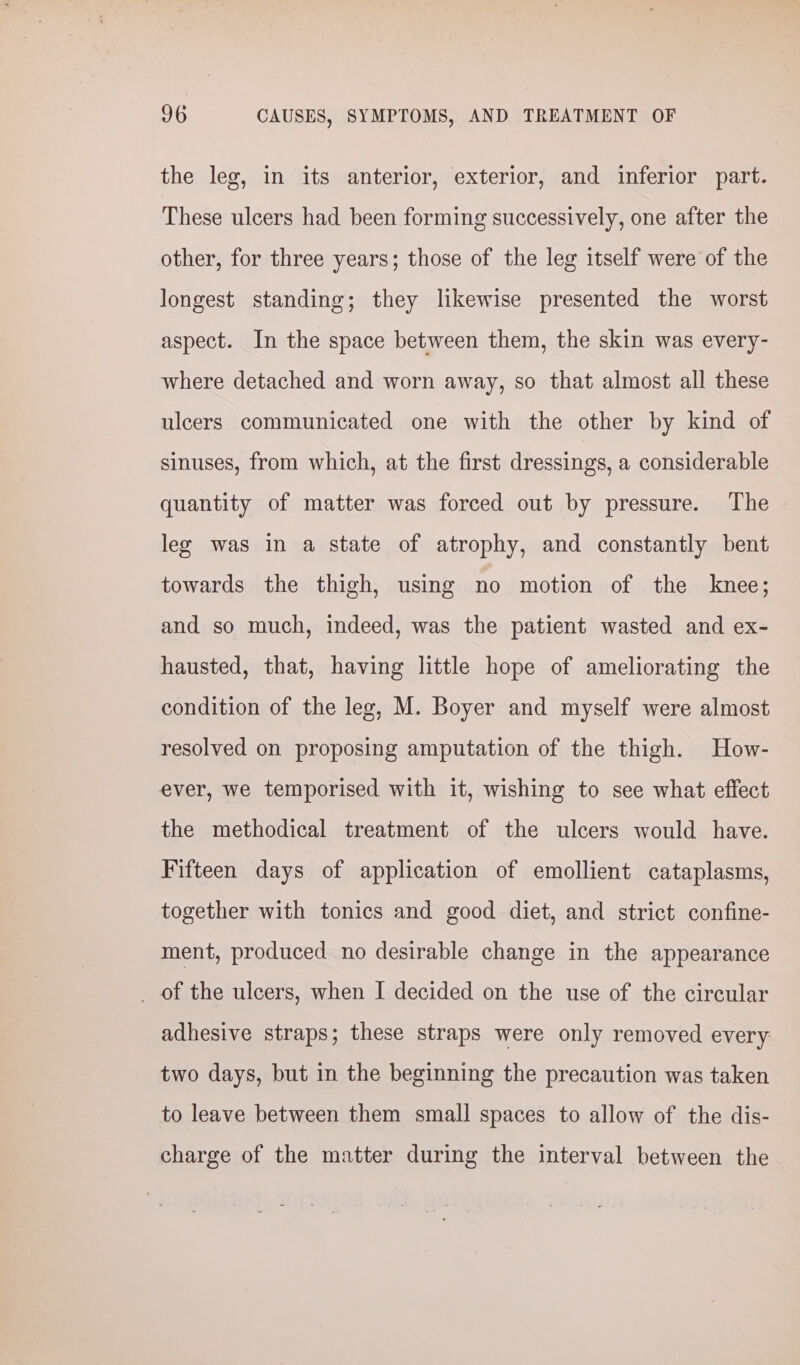 the leg, in its anterior, exterior, and inferior part. These ulcers had been forming successively, one after the other, for three years; those of the leg itself were of the longest standing; they likewise presented the worst aspect. In the space between them, the skin was every- where detached and worn away, so that almost all these ulcers communicated one with the other by kind of sinuses, from which, at the first dressings, a considerable quantity of matter was forced out by pressure. The leg was in a state of atrophy, and constantly bent towards the thigh, using no motion of the knee; and so much, indeed, was the patient wasted and ex- hausted, that, having little hope of ameliorating the condition of the leg, M. Boyer and myself were almost resolved on proposing amputation of the thigh. How- ever, we temporised with it, wishing to see what effect the methodical treatment of the ulcers would have. Fifteen days of application of emollient cataplasms, together with tonics and good diet, and strict confine- ment, produced no desirable change in the appearance _ of the ulcers, when I decided on the use of the circular adhesive straps; these straps were only removed every two days, but in the beginning the precaution was taken to leave between them small spaces to allow of the dis- charge of the matter during the interval between the