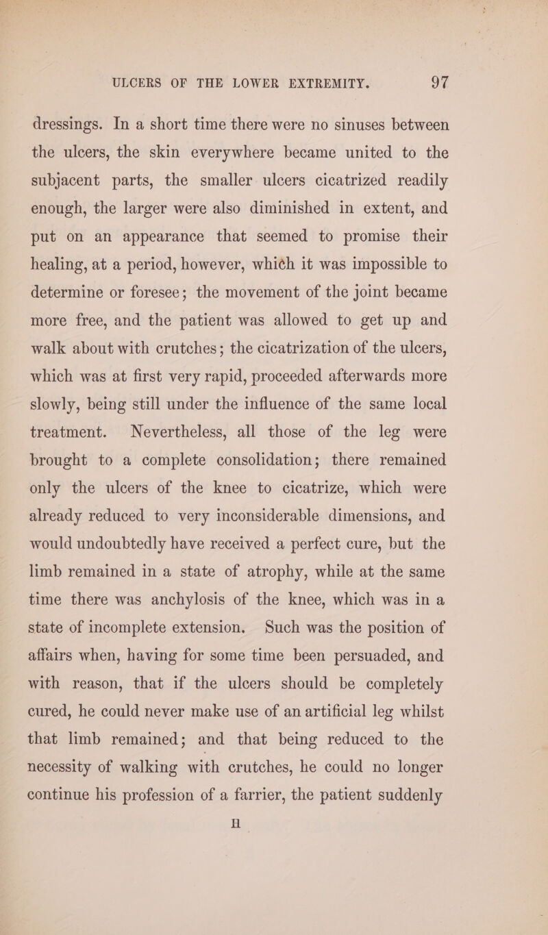 dressings. In a short time there were no sinuses between the ulcers, the skin everywhere became united to the subjacent parts, the smaller ulcers cicatrized readily enough, the larger were also diminished in extent, and put on an appearance that seemed to promise their healing, at a period, however, which it was impossible to determine or foresee; the movement of the joint became more free, and the patient was allowed to get up and walk about with crutches; the cicatrization of the ulcers, which was at first very rapid, proceeded afterwards more slowly, being still under the influence of the same local treatment. Nevertheless, all those of the leg were brought to a complete consolidation; there remained only the ulcers of the knee to cicatrize, which were already reduced to very inconsiderable dimensions, and would undoubtedly have received a perfect cure, but the limb remained in a state of atrophy, while at the same time there was anchylosis of the knee, which was in a state of incomplete extension. Such was the position of affairs when, having for some time been persuaded, and with reason, that if the ulcers should be completely cured, he could never make use of an artificial leg whilst that limb remained; and that being reduced to the necessity of walking with crutches, he could no longer continue his profession of a farrier, the patient suddenly H ,