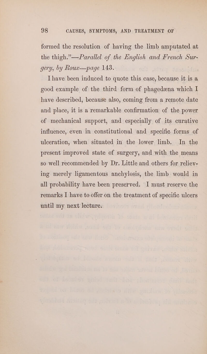 formed the resolution of having the limb amputated at the thigh.”—Parallel of the English and French Sur- gery, by Roux—page 148. Ihave been induced to quote this case, because it is a good example of the third form of phagedeena which I have described, because also, coming from a remote date and place, it is a remarkable confirmation of the power of mechanical support, and especially of its curative influence, even in constitutional and specific forms of ulceration, when situated in the lower limb. In the present improved state of surgery, and with the means so well recommended by Dr. Little and others for reliev- ing merely ligamentous anchylosis, the limb would in all probability have been preserved. ‘I must reserve the remarks I have to offer on the treatment of specific ulcers until my next lecture.