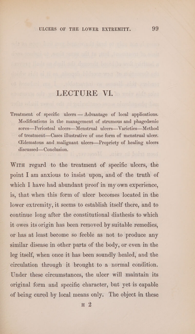 LECTURE VL Treatment of specific ulcers — Advantage of local applications. Modifications in the management of strumous and phagedeenic sores—Periosteal ulcers—Menstrual ulcers—Varieties—Method of treatment—Cases illustrative of one form of menstrual ulcer. CEdematous and malignant ulcers—Propriety of healing ulcers - discussed—Conclusion. WitH regard to the treatment of specific ulcers, the point I am anxious to insist upon, and of the truth of which I have had abundant proof in my own experience, is, that when this form of ulcer becomes located in the lower extremity, it seems to establish itself there, and to continue long after the constitutional diathesis to which it owes its origin has been removed by suitable remedies, or has at least become so feeble as not to produce any similar disease in other parts of the body, or even in the leg itself, when once it has been soundly healed, and the circulation through it brought to a normal condition. Under these circumstances, the ulcer will maintain its original form and specific character, but yet is capable of being cured by local means only. The object in these H-2