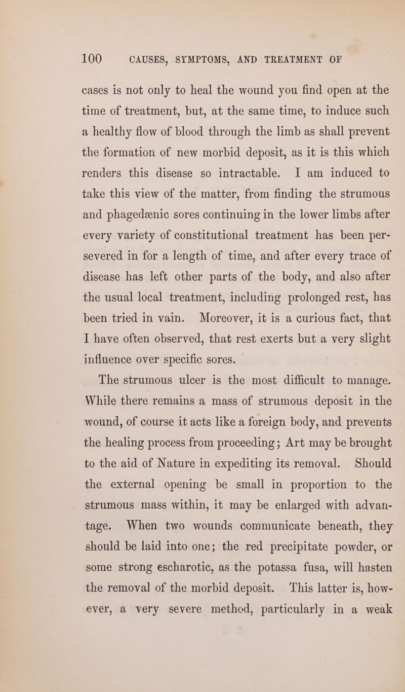cases is not only to heal the wound you find open at the time of treatment, but, at the same time, to induce such a healthy flow of blood through the limb as shall prevent the formation of new morbid deposit, as it is this which renders this disease so intractable. I am induced to take this view of the matter, from finding the strumous and phagedeenic sores continuing in the lower limbs after every variety of constitutional treatment has been per- severed in for a length of time, and after every trace of disease has left other parts of the body, and also after the usual local treatment, including prolonged rest, has been tried in vain. Moreover, it is a curious fact, that I have often observed, that rest exerts but a very slight influence over specific sores. The strumous ulcer is the most difficult to manage. While there remains a mass of strumous deposit in the wound, of course it acts like a foreign body, and prevents the healing process from proceeding; Art may be brought to the aid of Nature in expediting its removal. Should the external opening be small in proportion to the strumous mass within, it may be enlarged with advan- tage. When two wounds communicate beneath, they should be laid into one; the red precipitate powder, or some strong escharotic, as the potassa fusa, will hasten the removal of the morbid deposit. This latter is, how- ever, a very severe method, particularly in a weak